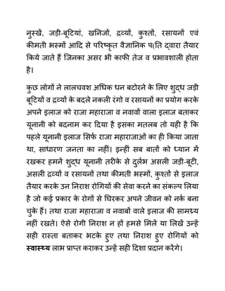 नुस्खें, जडी-बूदटयाीं, खननजों, रव्यों, क
ु श्तों, रसायनों एवीं
कीमती भस्मों आदद से पररष्कृ त वैज्ञाननक प(नत द्वारा तैयार
ककये जाते हैं जजनका असर भी काफी तेज व प्रभावशाली होता
है।
क
ु छ लोगों ने लालचवश अगधक धन बटोरने क
े ललए शुद्ध जडी
बूदटयों व रव्यों क
े बदले नकली रींगो व रसायनों का प्रयोग करक
े
अपने इलाज को राजा महाराजा व नवावों वाला इलाज बताकर
यूनानी को बदनाम कर ददया है इसका मतलब तो यही है कक
पहले यूनानी इलाज लसफ
थ राजा महाराजाओीं का ही ककया जाता
था, साधारण जनता का नहीीं। इन्हीीं सब बातों को ध्यान में
रखकर हमनें शुद्ध यूनानी तरीक
े से दुलथभ असली जडी-बूटी,
असली रव्यों व रसायनों तथा कीमती भस्मों, क
ु श्तों से इलाज
तैयार करक
े उन ननराश रोगगयों की सेवा करने का सींकल्प ललया
है जो कई प्रकार क
े रोगों से नघरकर अपने जीवन को नक
थ बना
चुक
े हैं। तथा राजा महाराजा व नवाबों वाले इलाज की सामथ्र्य
नहीीं रखते। ऐसे रोगी ननराश न हों हमसे लमलें या ललखें उन्हें
सही रास्ता बताकर भटक
े हुए तथा ननराश हुए रोगगयों को
स्वास््य लाभ प्राप्त कराकर उन्हें सही ददशा प्रदान करेंगे।
 