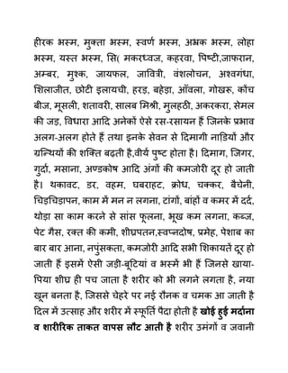 हीरक भस्म, मुक्ता भस्म, स्वणथ भस्म, अभ्रक भस्म, लोहा
भस्म, यस्त भस्म, लस( मकरध्वज, कहरवा, वपष्टी,जाफरान,
अम्बर, मुश्क, जायफल, जाववरी, वींशलोचन, अश्वगींधा,
लशलाजीत, छोटी इलायची, हरड, बहेडा, आाँवला, गोखरू, कोंच
बीज, मूसली, शतावरी, सालब लमश्री, मुलहठी, अकरकरा, सेमल
की जड, ववधारा आदद अनेकों ऐसे रस-रसायन हैं जजनक
े प्रभाव
अलग-अलग होते हैं तथा इनक
े सेवन से ददमागी नाडि़यों और
ग्रजन्थयों की शजक्त बढती है,वीयथ पुष्ट होता है। ददमाग, जजगर,
गुदाथ, मसाना, अण्ि़कोष आदद अींगों की कमजोरी दूर हो जाती
है। थकावट, ि़र, वहम, घबराहट, क्रोध, चक्कर, बैचेनी,
गचडगचडापन, काम में मन न लगना, टाींगों, बाींहों व कमर में ददथ,
थोडा सा काम करने से साींस फ
ू लना, भूख कम लगना, कब्ज,
पेट गैस, रक्त की कमी, शीघ्रपतन,स्वप्नदोष, प्रमेह, पेशाब का
बार बार आना, नपुींसकता, कमजोरी आदद सभी लशकायतें दूर हो
जाती हैं इसमें ऐसी जडी-बूदटयाीं व भस्में भी हैं जजनसे खाया-
वपया शीघ्र ही पच जाता है शरीर को भी लगने लगता है, नया
खून बनता है, जजससे चेहरे पर नई रौनक व चमक आ जाती है
ददल में उत्साह और शरीर में स्फ
ू नतथ पैदा होती है खोई हुई मदायना
व शारीररक ताकत वापि लौट आती है शरीर उमींगों व जवानी
 