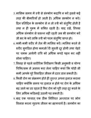 5.मालसक समय में स्री से सींम्भोग कदावप न करें इससे कई
तरह की बीमाररयााँ हो जाती है। अगधक सम्भोग न करे।
ददन प्रनतददन क
े सम्भोग से न तो स्री को सींतुजष्ट होती है
तथा न ही पुरूष में शजक्त रहती है। याद रखें, जस्रया
अगधक सींम्भोग से प्रसन्न नही रहती जब भी सम्भोग करें
जी भर क
े करे ताकक स्री को परम सींतुजष्ट प्राप्त हो।
6.कभी-कभी शरीर में तेल की माललश करें। माललश करने से
शरीर सुगदठत होगा कमजोेेरी सुस्ती दूर होगी तथा चेहरे
पर चमक आयेगी राबर को अगधक कपडे पहन कर नहीीं
सोना चादहए।
7.वववाह से पहले शारीररक ननरीक्षण ककसी अनुभवी व योग्य
गचककत्सक से अवश्य करा लेना चादहए क्याींेेकक थोडी सी
कमी आपक
े पूरे वववादहत जीवन में दरार ि़ाल सकती है।
8.ककसी रोग का सींक्रमण होते ही तुरन्त अपना इलाज कराना
चादहए क्योंकक समय पर इलाज न होने पर रोग क
े अगधक
बढ जाने का ि़र रहता है कफर रोग को पूरी तरह दूर करने क
े
ललए अगधक कदठनाई उठानी पड सकती है।
9.बाद एक पश्चात ् एक ठीक ननजश्चत अन्तराल पर भोग
ववलास करना गृहस्थ जीवन का ब्रह्मचायथ है। सम्भोग का
 