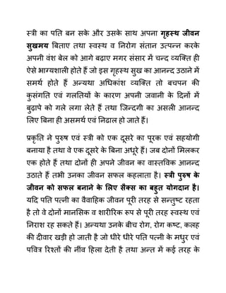स्री का पनत बन सक
े और उसक
े साथ अपना गृहस्थ जीवन
िुखमय बबताए तथा स्वस्थ व ननरोग सींतान उत्पन्न करक
े
अपनी वींश बेल को आगे बढाए मगर सींसार में चन्द व्यजक्त ही
ऐसे भाग्यशाली होते हैं जो इस गृहस्थ सुख का आनन्द उठाने में
समथथ होते हैं अन्यथा अगधकाींश व्यजक्त तो बचपन की
क
ु सींगनत एवीं गलनतयों क
े कारण अपनी जवानी क
े ददनों में
बुढापे को गले लगा लेते हैं तथा जजन्दगी का असली आनन्द
ललए बबना ही असमथथ एवीं ननढाल हो जाते हैं।
प्रकृ नत ने पुरुष एवीं स्री को एक दूसरे का पूरक एवीं सहयोगी
बनाया है तथा वे एक दूसरे क
े बबना अधूरे हैं। जब दोनों लमलकर
एक होते हैं तथा दोनों ही अपने जीवन का वास्तववक आनन्द
उठाते हैं तभी उनका जीवन सफल कहलाता है। स्री पुरुष क
े
जीवन को िफल बनाने क
े सलए िैक्ि का बहुत योगदान है।
यदद पनत पत्नी का वैवादहक जीवन पूरी तरह से सन्तुष्ट रहता
है तो वे दोनों मानलसक व शारीररक रूप से पूरी तरह स्वस्थ एवीं
ननराश रह सकते हैं। अन्यथा उनक
े बीच रोग, रोग कष्ट, कलह
की दीवार खडी हो जाती है जो धीरे धीरे पनत पत्नी क
े मधुर एवीं
पववर ररश्तों की नीींव दहला देती है तथा अन्त में कई तरह क
े
 
