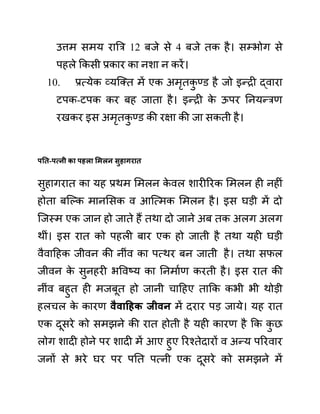 उत्तम समय राबर 12 बजे से 4 बजे तक है। सम्भोग से
पहले ककसी प्रकार का नशा न करें।
10. प्रत्येक व्यजक्त में एक अमृतक
ु ण्ि़ है जो इन्री द्वारा
टपक-टपक कर बह जाता है। इन्री क
े ऊपर ननयन्रण
रखकर इस अमृतक
ु ण्ि़ की रक्षा की जा सकती है।
पनत-पत्नी का पहला समलन िुहागरात
सुहागरात का यह प्रथम लमलन क
े वल शारीररक लमलन ही नहीीं
होता बजल्क मानलसक व आजत्मक लमलन है। इस घडी में दो
जजस्म एक जान हो जाते हैं तथा दो जाने अब तक अलग अलग
थीीं। इस रात को पहली बार एक हो जाती है तथा यही घडी
वैवादहक जीवन की नीींव का पत्थर बन जाती है। तथा सफल
जीवन क
े सुनहरी भववष्य का ननमाथण करती है। इस रात की
नीींव बहुत ही मजबूत हो जानी चादहए ताकक कभी भी थोडी
हलचल क
े कारण वैवाहहक जीवन में दरार पड जाये। यह रात
एक दूसरे को समझने की रात होती है यही कारण है कक क
ु छ
लोग शादी होने पर शादी में आए हुए ररश्तेदारों व अन्य पररवार
जनों से भरे घर पर पनत पत्नी एक दूसरे को समझने में
 