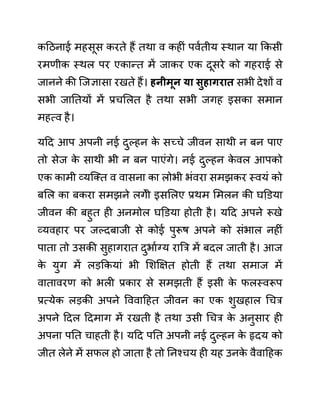 कदठनाई महसूस करते हैं तथा व कहीीं पवथतीय स्थान या ककसी
रमणीक स्थल पर एकान्त में जाकर एक दूसरे को गहराई से
जानने की जजज्ञासा रखते हैं। हनीमून या िुहागरात सभी देशों व
सभी जानतयों में प्रचललत है तथा सभी जगह इसका समान
महत्व है।
यदद आप अपनी नई दुल्हन क
े सच्चे जीवन साथी न बन पाए
तो सेज क
े साथी भी न बन पाएींगे। नई दुल्हन क
े वल आपको
एक कामी व्यजक्त व वासना का लोभी भींवरा समझकर स्वयीं को
बलल का बकरा समझने लगेी इसललए प्रथम लमलन की घडि़या
जीवन की बहुत ही अनमोल घडि़या होती है। यदद अपने रूखे
व्यवहार पर जल्दबाजी से कोई पुरूष अपने को सींभाल नहीीं
पाता तो उसकी सुहागरात दुभाथग्य राबर में बदल जाती है। आज
क
े युग में लडककयाीं भी लशक्षक्षत होती हैं तथा समाज में
वातावरण को भली प्रकार से समझती हैं इसी क
े फलस्वरूप
प्रत्येक लडकी अपने वववादहत जीवन का एक शुखहाल गचर
अपने ददल ददमाग में रखती है तथा उसी गचर क
े अनुसार ही
अपना पनत चाहती है। यदद पनत अपनी नई दुल्हन क
े हृदय को
जीत लेने में सफल हो जाता है तो ननश्चय ही यह उनक
े वैवादहक
 
