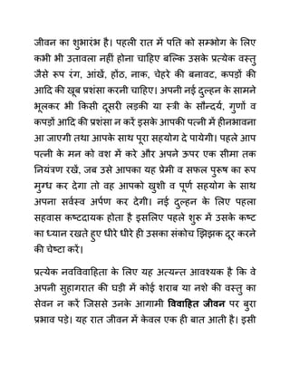 जीवन का शुभारींभ है। पहली रात में पनत को सम्भोग क
े ललए
कभी भी उतावला नहीीं होना चादहए बजल्क उसक
े प्रत्येक वस्तु
जैसे रूप रींग, आींखें, होंठ, नाक, चेहरे की बनावट, कपडों की
आदद की खूब प्रशींसा करनी चादहए। अपनी नई दुल्हन क
े सामने
भूलकर भी ककसी दूसरी लडकी या स्री क
े सौन्दयथ, गुणों व
कपडों आदद की प्रशींसा न करें इसक
े आपकी पत्नी में हीनभावना
आ जाएगी तथा आपक
े साथ पूरा सहयोग दे पायेगी। पहले आप
पत्नी क
े मन को वश में करे और अपने ऊपर एक सीमा तक
ननयींरण रखें, जब उसे आपका यह प्रेमी व सफल पुरूष का रूप
मुग्ध कर देगा तो वह आपको खुशी व पूणथ सहयोग क
े साथ
अपना सवथस्व अपथण कर देगी। नई दुल्हन क
े ललए पहला
सहवास कष्टदायक होता है इसललए पहले शुरू में उसक
े कष्ट
का ध्यान रखते हुए धीरे धीरे ही उसका सींकोच खझझक दूर करने
की चेष्टा करें।
प्रत्येक नववववादहता क
े ललए यह अत्यन्त आवश्यक है कक वे
अपनी सुहागरात की घडी में कोई शराब या नशे की वस्तु का
सेवन न करें जजससे उनक
े आगामी वववाहहत जीवन पर बुरा
प्रभाव पडे। यह रात जीवन में क
े वल एक ही बात आती है। इसी
 