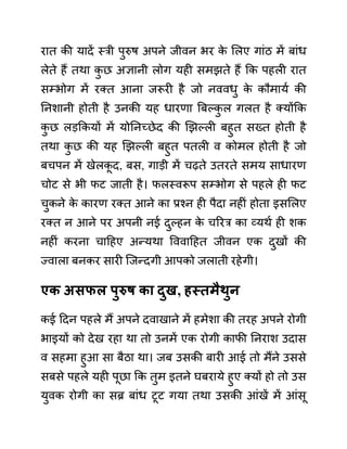 रात की यादें स्री पुरुष अपने जीवन भर क
े ललए गाींठ में बाींध
लेते हैं तथा क
ु छ अज्ञानी लोग यही समझते हैं कक पहली रात
सम्भोग में रक्त आना जरूरी है जो नववधु क
े कौमायथ की
ननशानी होती है उनकी यह धारणा बबल्क
ु ल गलत है क्योंकक
क
ु छ लडककयों में योननच्छेद की खझल्ली बहुत सख्त होती है
तथा क
ु छ की यह खझल्ली बहुत पतली व कोमल होती है जो
बचपन में खेलक
ू द, बस, गाडी में चढते उतरते समय साधारण
चोट से भी फट जाती है। फलस्वरूप सम्भोग से पहले ही फट
चुकने क
े कारण रक्त आने का प्रश्न ही पैदा नहीीं होता इसललए
रक्त न आने पर अपनी नई दुल्हन क
े चररर का व्यथथ ही शक
नहीीं करना चादहए अन्यथा वववादहत जीवन एक दुखों की
ज्वाला बनकर सारी जजन्दगी आपको जलाती रहेगी।
एक अिफल पुरुष का दुख, हस्तमैथुन
कई ददन पहले मैं अपने दवाखाने में हमेशा की तरह अपने रोगी
भाइयों को देख रहा था तो उनमें एक रोगी काफी ननराश उदास
व सहमा हुआ सा बैठा था। जब उसकी बारी आई तो मैंने उससे
सबसे पहले यही पूछा कक तुम इतने घबराये हुए क्यों हो तो उस
युवक रोगी का सब्र बाींध टूट गया तथा उसकी आींखें में आींसू
 