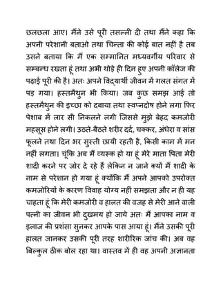 छलछला आए। मैंने उसे पूरी तसल्ली दी तथा मैंने कहा कक
अपनी परेशानी बताओ तथा गचन्ता की कोई बात नहीीं है तब
उसने बताया कक मैं एक सम्माननत मध्यवगीय पररवार से
सम्बन्ध रखता हूीं तथा अभी थोडे ही ददन हुए अपनी कॉलेज की
पढाई पूरी की है। अतिः अपने ववद्याथी जीवन में गलत सींगत में
पड गया। हस्तमैथुन भी ककया। जब क
ु छ समझ आई तो
हस्तमैथुन की इच्छा को दबाया तथा स्वप्नदोष होने लगा कफर
पेशाब में लार सी ननकलने लगी जजससे मुझे बेहद कमजोरी
महसूस होने लगी। उठते-बैठते शरीर ददथ, चक्कर, अींधेरा व साींस
फ
ू लने तथा ददन भर सुस्ती छायी रहती है, ककसी काम में मन
नहीीं लगता। चूींकक अब मैं व्यस्क हो या हूीं मेरे माता वपता मेरी
शादी करने पर जोर दे रहे हैं लेककन न जाने क्यों मैं शादी क
े
नाम से परेशान हो गया हूीं क्योंकक मैं अपने आपको उपरोक्त
कमजोररयों क
े कारण वववाह योग्य नहीीं समझता और न ही यह
चाहता हूीं कक मेरी कमजोरी व हालत की वजह से मेरी आने वाली
पत्नी का जीवन भी दुखमय हो जाये अतिः मैं आपका नाम व
इलाज की प्रशींसा सुनकर आपक
े पास आया हूीं। मैंने उसकी पूरी
हालत जानकर उसकी पूरी तरह शारीररक जाींच की। अब वह
बबल्क
ु ल ठीक बोल रहा था। वास्तव में ही वह अपनी अज्ञानता
 