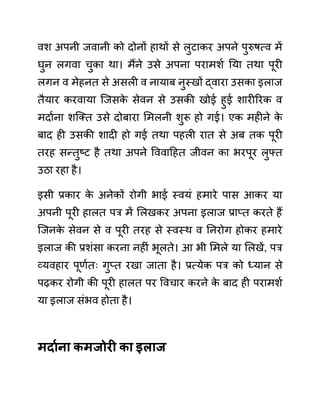 वश अपनी जवानी को दोनों हाथों से लुटाकर अपने पुरुषत्व में
घुन लगवा चुका था। मैंने उसे अपना परामशथ नया तथा पूरी
लगन व मेहनत से असली व नायाब नुस्खों द्वारा उसका इलाज
तैयार करवाया जजसक
े सेवन से उसकी खोई हुई शारीररक व
मदाथना शजक्त उसे दोबारा लमलनी शुरू हो गई। एक महीने क
े
बाद ही उसकी शादी हो गई तथा पहली रात से अब तक पूरी
तरह सन्तुष्ट है तथा अपने वववादहत जीवन का भरपूर लुफ्त
उठा रहा है।
इसी प्रकार क
े अनेकों रोगी भाई स्वयीं हमारे पास आकर या
अपनी पूरी हालत पर में ललखकर अपना इलाज प्राप्त करते हैं
जजनक
े सेवन से व पूरी तरह से स्वस्थ व ननरोग होकर हमारे
इलाज की प्रशींसा करना नहीीं भूलते। आ भी लमले या ललखें, पर
व्यवहार पूणथतिः गुप्त रखा जाता है। प्रत्येक पर को ध्यान से
पढकर रोगी की पूरी हालत पर ववचार करने क
े बाद ही परामशथ
या इलाज सींभव होता है।
मदायना कमजोरी का इलाज
 