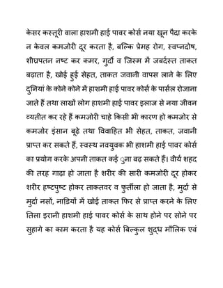 क
े सर कस्तूरी वाला हाशमी हाई पावर कोसथ नया खून पैदा करक
े
न क
े वल कमजोरी दूर करता है, बजल्क प्रेमह रोग, स्वप्नदोष,
शीघ्रपतन नष्ट कर कमर, गुदो व जजस्म में जबदथस्त ताकत
बढाता है, खोई हुई सेहत, ताकत जवानी वापस लाने क
े ललए
दुननयाीं क
े कोने कोने में हाशमी हाई पावर कोसथ क
े पासथल रोजाना
जाते हैं तथा लाखों लोग हाशमी हाई पावर इलाज से नया जीवन
व्यतीत कर रहे हैं कमजोरी चाहे ककसी भी कारण हो कमजोर से
कमजोर इींसान बूढे तथा वववादहत भी सेहत, ताकत, जवानी
प्राप्त कर सकते हैं, स्वस्थ नवयुवक भी हाशमी हाई पावर कोसथ
का प्रयोग करक
े अपनी ताकत कई ेुना बढ सकते हैं। वीयथ शहद
की तरह गाढा हो जाता है शरीर की सारी कमजोरी दूर होकर
शरीर हष्टपुष्ट होकर ताकतवर व फ
ु तीला हो जाता है, मुदाथ से
मुदाथ नसों, नाडि़यों में खोई ताकत कफर से प्राप्त करने क
े ललए
नतला इरानी हाशमी हाई पावर कोसथ क
े साथ होने पर सोने पर
सुहागे का काम करता है यह कोसथ बबल्क
ु ल शुद्ध मौललक एवीं
 