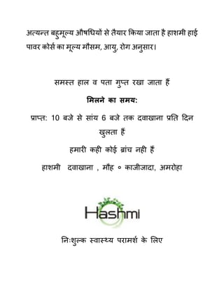 अत्यन्त बहुमूल्य औषगधयों से तैयार ककया जाता है हाशमी हाई
पावर कोसथ का मूल्य मौसम, आयु, रोग अनुसार।
समस्त हाल व पता गुप्त रखा जाता हैं
समलने का िमय:
प्राप्त: 10 बजे से साींय 6 बजे तक दवाखाना प्रनत ददन
खुलता हैं
हमारी कही कोई ब्राींच नही हैं
हाशमी दवाखाना , मौह ० काजीजादा, अमरोहा
ननिःशुल्क स्वास््य परामशथ क
े ललए
 