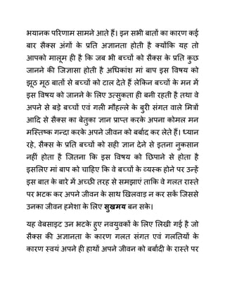 भयानक पररणाम सामने आते हैं। इन सभी बातों का कारण कई
बार सैक्स अींगों क
े प्रनत अज्ञानता होती है क्योंकक यह तो
आपको मालूम ही है कक जब भी बच्चों को सैक्स क
े प्रनत क
ु छ
जानने की जजज्ञासा होती है अगधकाींश माीं बाप इस ववषय को
झूठ मूठ बातों से बच्चों को टाल देते हैं लेककन बच्चों क
े मन में
इस ववषय को जानने क
े ललए उत्सुकता ही बनी रहती है तथा वे
अपने से बडे बच्चों एवीं गली मौहल्ले क
े बुरी सींगत वाले लमरों
आदद से सैक्स का बेतुका ज्ञान प्राप्त करक
े अपना कोमल मन
मजस्तष्क गन्दा करक
े अपने जीवन को बबाथद कर लेते हैं। ध्यान
रहे, सैक्स क
े प्रनत बच्चों को सही ज्ञान देने से इतना नुकसान
नहीीं होता है जजतना कक इस ववषय को नछपाने से होता है
इसललए माीं बाप को चादहए कक वे बच्चों क
े व्यस्क होने पर उन्हें
इस बात क
े बारे में अच्छी तरह से समझाएीं ताकक वे गलत रास्ते
पर भटक कर अपने जीवन क
े साथ खखलवाड न कर सक
ें जजससे
उनका जीवन हमेशा क
े ललए िुखमय बन सक
े ।
यह वेबसाइट उन भटक
े हुए नवयुवकों क
े ललए ललखी गई है जो
सैक्स की अज्ञानता क
े कारण गलत सींगत एवीं गलनतयों क
े
कारण स्वयीं अपने ही हाथों अपने जीवन को बबाथदी क
े रास्ते पर
 