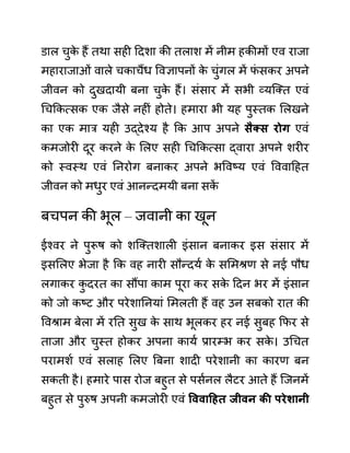 ि़ाल चुक
े हैं तथा सही ददशा की तलाश में नीम हकीमों एव राजा
महाराजाओीं वाले चकाचैंध ववज्ञापनों क
े चुींगल में फ
ीं सकर अपने
जीवन को दुखदायी बना चुक
े हैं। सींसार में सभी व्यजक्त एवीं
गचककत्सक एक जैसे नहीीं होते। हमारा भी यह पुस्तक ललखने
का एक मार यही उद्देश्य है कक आप अपने िैक्ि रोग एवीं
कमजोरी दूर करने क
े ललए सही गचककत्सा द्वारा अपने शरीर
को स्वस्थ एवीं ननरोग बनाकर अपने भववष्य एवीं वववादहत
जीवन को मधुर एवीं आनन्दमयी बना सक
ें
बचपन की भूल – जवानी का खून
ईश्वर ने पुरूष को शजक्तशाली इींसान बनाकर इस सींसार में
इसललए भेजा है कक वह नारी सौन्दयथ क
े सलमश्रण से नई पौध
लगाकर क
ु दरत का सौंपा काम पूरा कर सक
े ददन भर में इींसान
को जो कष्ट और परेशाननयाीं लमलती हैं वह उन सबको रात की
ववश्राम बेला में रनत सुख क
े साथ भूलकर हर नई सुबह कफर से
ताजा और चुस्त होकर अपना कायथ प्रारम्भ कर सक
े । उगचत
परामशथ एवीं सलाह ललए बबना शादी परेशानी का कारण बन
सकती है। हमारे पास रोज बहुत से पसथनल लैटर आते हैं जजनमें
बहुत से पुरुष अपनी कमजोरी एवीं वववाहहत जीवन की परेशानी
 