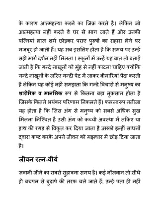 क
े कारण आत्महत्या करने का जजक्र करते है। लेककन जो
आत्महत्या नहीीं करते वे घर से भाग जाते हैं और उनकी
पजत्नयाीं लाज शमथ छोडकर पराए पुरुषों का सहारा लेने पर
मजबूर हो जाती हैं। यह सब इसललए होता है कक समय पर उन्हें
सही मागथ दशथन नहीीं लमलता । स्क
ू लों में उन्हें यह बात तो बताई
जाती है कक गन्दे नाखूनों को मुींह से नहीीं काटना चादहए क्योंकक
गन्दे नाखूनों क
े जररए गन्दी पेट में जाकर बीमाररयाीं पैदा करती
है लेककन यह कोई नहीीं समझता कक गन्दे ववचारों से मनुष्य का
शारीररक व मानसिक रूप से ककतना बडा नुकसान होता है
जजसक
े ककतने भयींकर पररणाम ननकलते हैं। फलस्वरूप नतीजा
यह होता है कक जजस अींग से मनुष्य को सबसे अगधक सुख
लमलना ननजश्चत है उसी अींग को कच्ची अवस्था में तककए या
हाथ की रगड से ववकृ त कर ददया जाता है उसको इन्हीीं साधनों
द्वारा कष्ट करक
े अपने जीवन को मझधार में छोड ददया जाता
है।
जीवन रत्न-वीयय
जवानी जीने का सबसे सुहावना समय है। कई नौजवान तो सीधे
ही बचपन से बुढापे की तरफ चले जाते हैं, उन्हें पता ही नहीीं
 
