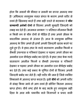 होता कक जवानों की कीमत व जवानी का सच्चा आनन्द क्या
है? अगधकतर नवयुवक गलत सींगत क
े कारण अपने शरीर से
स्वयीं ही खखलवाड करते हैं तथा सही रास्ते से भटककर वे यौन
िम्बन्धी अनेकों रोगो से नघरकर अपनी सुनहरी जजन्दगी को
तबाह कर देते हैं। आजकल लगभग 75 प्रनतशत नौजवान ककसी
न ककसी रूप से यौन रोगों से पीडि़त हैं तथा अपने जीवन क
े
वास्तववक आनन्द से अींजान हैं। आज क
े नवयुवक क्षखणक
आनन्द क
े ललए अपने ही हाथों अपनी जजन्दगी खराब करने पर
तुले हुए हैं। वे इधर-उधर क
े गन्दे वातावरण अश्लील कफल्में व
सैक्सी उपन्यास व पबरकाएीं देखकर व पढकर अपने जीवन का
अनमोल रत्न वीयथद्ध बबाथद कर देते हैं। वे इधर उधर क
े क गन्दे
वातावरण अश्लील कफल्में व सैक्सी उपन्यास व पबरकाऐीं
देखकर व पढकर अपने जीवन का अनमोल रत्न वीयथद्ध बबाथद
कर देते हैं। तथा कई प्रकार क
े घृखणत रोगों से नघरकर अपनी
जजन्दगी बबाथद कर लेते हैं। यही शरीर की जान है जजसे व्यजक्त
ननकालने में आनन्द प्राप्त करता है। इसी वीयय को अपनी शरीर
में सींग्रह ककया जाये तो आप स्वयीं ही सोगचए ककतना आनन्द
प्राप्त होगा। वीयथ नष्ट होने क
े बाद भटक
े हुए नवयुवक सही
ददशा क
े आस मक
ें चकाचैंध वाले ववज्ञापनों व प्रचार वाली
 
