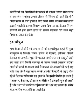 फामेलसयों एव जक्लननकों क
े चक्कर में पडकर अपना धन समय
व स्वास््य गवाींकर अपने जीवन से ननराश हो जाते हैं। वीयथ
ककस प्रकार से नष्ट होता है और उससे शरीर को क्या क्या हानन
उठानी पडती है उसका वववरण आगे ददया जा रहा है उन ननराश
रोगगयों को हम सच्चे हृदय से अपना परामशथ देंगे तथा सही
ददशा का ज्ञान कराएींगे।
हस्तमैथुन
हाथ से अपने वीयथ को नष्ट करने को हस्थमैथुन कहते हैं, क
ु छ
नवयुवक व ककशोर गलत सींगत में बैठकर, उत्तेजक कफल्मे
देखकर या अश्लील पुस्तक
ें पढकर अपने मन को काबू में नहीीं
रख पाते तथा ककसी एकान्त में जाकर सबसे आसान तरीका
अपने ही हाथों से अपना वीयथ ननकालने को अपनाते हैं उन्हें यह
नहीीं पता कक वे ऐसा काम करक
े अपनी जजन्दगी में जहर घोल
रहे हैं जजसका पररणाम यह होता है कक इन्री ननबयल हो जाती है
पतलापन, टेढापन, छोटापन व नीली निें उभरनी शुरू हो जाती
हैं और अन्त में व्यजक्त नपुींसकता की ओर बढ जाता है। शरीर
में अत्यगधक कमजोरी आ जाती है।
 