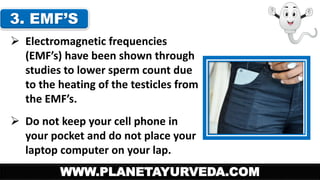 3. EMF’S 
 Electromagnetic frequencies 
(EMF’s) have been shown through 
studies to lower sperm count due 
to the heating of the testicles from 
the EMF’s. 
 Do not keep your cell phone in 
your pocket and do not place your 
laptop computer on your lap. 
WWW.PLANETAYURVEDA.COM 
 