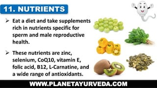 11. NUTRIENTS 
 Eat a diet and take supplements 
rich in nutrients specific for 
sperm and male reproductive 
health. 
 These nutrients are zinc, 
selenium, CoQ10, vitamin E, 
folic acid, B12, L-Carnatine, and 
a wide range of antioxidants. 
WWW.PLANETAYURVEDA.COM 
 
