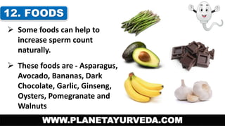 12. FOODS 
 Some foods can help to 
increase sperm count 
naturally. 
 These foods are - Asparagus, 
Avocado, Bananas, Dark 
Chocolate, Garlic, Ginseng, 
Oysters, Pomegranate and 
Walnuts 
WWW.PLANETAYURVEDA.COM 
 