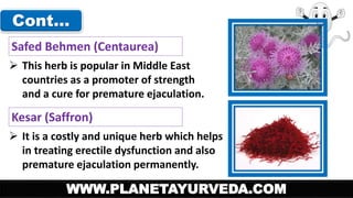 Cont… 
Safed Behmen (Centaurea) 
 This herb is popular in Middle East 
countries as a promoter of strength 
and a cure for premature ejaculation. 
Kesar (Saffron) 
 It is a costly and unique herb which helps 
in treating erectile dysfunction and also 
premature ejaculation permanently. 
WWW.PLANETAYURVEDA.COM 
 