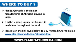 WHERE TO BUY ? 
 Planet Ayurveda is the major 
manufacturer of Atirasadi Churna in 
India. 
 It is the leading supplier of Ayurvedic 
medicines through out the world. 
 Please visit the link given below to Buy Atirasadi Churna online 
www.planetayurveda.com/atirasadi.htm 
WWW.PLANETAYURVEDA.COM 
 