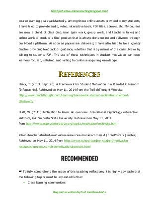 http://reflective-online-teaching.blogspot.com/
Blog entries written by Prof. Jonathan Acuña
course learning goals satisfactorily. Among those online assets provided to my students,
I have tried to provide audio, video, interactive tools, PDF files, eBooks, etc. My courses
are now a blend of class discussion (pair work, group work, and teacher’s talks) and
online work to produce a final product that is always done online and delivered through
our Moodle platform. As soon as papers are delivered, I have also tried to be a speedy
teacher providing feedback or guidance, whether that is by means of the class LMS or by
talking to students F2F. The use of these techniques in student motivation can keep
learners focused, satisfied, and willing to continue acquiring knowledge.
Heick, T. (2013, Sept. 20). A Framework for Student Motivation in a Blended Classroom
[Infographic]. Retrieved on May 11, 2014 from the Te@chThought Website:
http://www.teachthought.com/learning/framework-student-motivation-blended-
classroom/
Huitt, W. (2011). Motivation to learn: An overview. Educational Psychology Interactive.
Valdosta, GA: Valdosta State University. Retrieved on May 11, 2014
from http://www.edpsycinteractive.org/topics/motivation/motivate.html
school-teacher-student-motivation-resources-courses.com (n.d.) FreePoster2 [Poster].
Retrieved on May 11, 2014 from http://www.school-teacher-student-motivation-
resources-courses.com/freemotivationalposters.html
 To fully comprehend the scope of this teaching reflections, it is highly advisable that
the following topics must be expanded further:
 Class learning communities
 