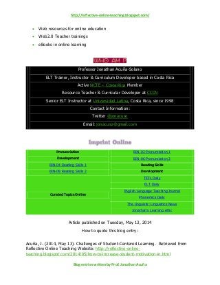 http://reflective-online-teaching.blogspot.com/
Blog entries written by Prof. Jonathan Acuña
 Web resources for online education
 Web2.0 Teacher trainings
 eBooks in online learning
Professor Jonathan Acuña-Solano
ELT Trainer, Instructor & Curriculum Developer based in Costa Rica
Active NCTE – Costa Rica Member
Resource Teacher & Curricular Developer at CCCN
Senior ELT Instructor at Universidad Latina, Costa Rica, since 1998
Contact Information:
Twitter @jonacuso
Email: jonacuso@gmail.com
Pronunciation
Development
BIN-02 Pronunciation 1
BIN-06 Pronunciation 2
BIN-04 Reading Skills 1 Reading Skills
DevelopmentBIN-08 Reading Skills 2
Curated Topics Online
TEFL Daily
ELT Daily
English Language Teaching Journal
Phonemics Daily
The Linguists: Linguistics News
Jonathan’s Learning Attic
Article published on Tuesday, May 13, 2014
How to quote this blog entry:
Acuña, J. (2014, May 13). Challenges of Student-Centered Learning. Retrieved from
Reflective Online Teaching Website: http://reflective-online-
teaching.blogspot.com/2014/05/how-to-increase-student-motivation-in.html
 