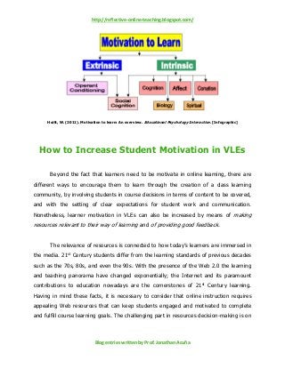 http://reflective-online-teaching.blogspot.com/
Blog entries written by Prof. Jonathan Acuña
Huitt, W. (2011). Motivation to learn: An overview. Educational Psychology Interactive. [Infographic]
How to Increase Student Motivation in VLEs
Beyond the fact that learners need to be motivate in online learning, there are
different ways to encourage them to learn through the creation of a class learning
community, by involving students in course decisions in terms of content to be covered,
and with the setting of clear expectations for student work and communication.
Nonetheless, learner motivation in VLEs can also be increased by means of making
resources relevant to their way of learning and of providing good feedback.
The relevance of resources is connected to how today’s learners are immersed in
the media. 21st Century students differ from the learning standards of previous decades
such as the 70s, 80s, and even the 90s. With the presence of the Web 2.0 the learning
and teaching panorama have changed exponentially; the Internet and its paramount
contributions to education nowadays are the cornerstones of 21st Century learning.
Having in mind these facts, it is necessary to consider that online instruction requires
appealing Web resources that can keep students engaged and motivated to complete
and fulfill course learning goals. The challenging part in resources decision-making is on
 