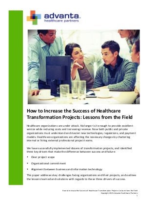 How	
  to	
  Increase	
  the	
  Success	
  of	
  Healthcare	
  Transformation	
  Projects:	
  Lessons	
  from	
  the	
  Field	
  
Copyright	
  2013	
  Advanta	
  Healthcare	
  Partners	
  
1	
  
	
  
How	
  to	
  Increase	
  the	
  Success	
  of	
  Healthcare	
  
Transformation	
  Projects:	
  Lessons	
  from	
  the	
  Field	
  
Healthcare	
  organizations	
  are	
  under	
  attack.	
  No	
  longer	
  is	
  it	
  enough	
  to	
  provide	
  excellent	
  
service	
  while	
  reducing	
  costs	
  and	
  increasing	
  revenue.	
  Now	
  both	
  public	
  and	
  private	
  
organizations	
  must	
  understand	
  and	
  master	
  new	
  technologies,	
  regulations,	
  and	
  payment	
  
models.	
  Healthcare	
  organizations	
  are	
  affecting	
  the	
  necessary	
  changes	
  by	
  chartering	
  
internal	
  or	
  hiring	
  external	
  professional	
  project	
  teams.	
  	
  
	
  
We	
  have	
  successfully	
  implemented	
  dozens	
  of	
  transformation	
  projects,	
  and	
  identified	
  
three	
  key	
  drivers	
  that	
  make	
  the	
  difference	
  between	
  success	
  and	
  failure:	
  	
  
• Clear	
  project	
  scope	
  
• Organizational	
  commitment	
  
• Alignment	
  between	
  business	
  and	
  information	
  technology	
  
This	
  paper	
  addresses	
  key	
  challenges	
  facing	
  organizations	
  and	
  their	
  projects,	
  and	
  outlines	
  
the	
  lessons	
  learned	
  and	
  solutions	
  with	
  regards	
  to	
  these	
  three	
  drivers	
  of	
  success.	
  	
  
 