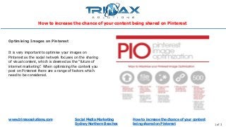 www.trimaxsolutions.com Social Media Marketing
Sydney Northern Beaches 1 of 3
It is very important to optimise your images on
Pinterest as the social network focuses on the sharing
of visual content, which is deemed as the “future of
internet marketing”. When optimising the content you
post on Pinterest there are a range of factors which
need to be considered.
Optimising Images on Pinterest
How to increase the chance of your content
being shared on Pinterest
How to increase the chance of your content being shared on Pinterest
 