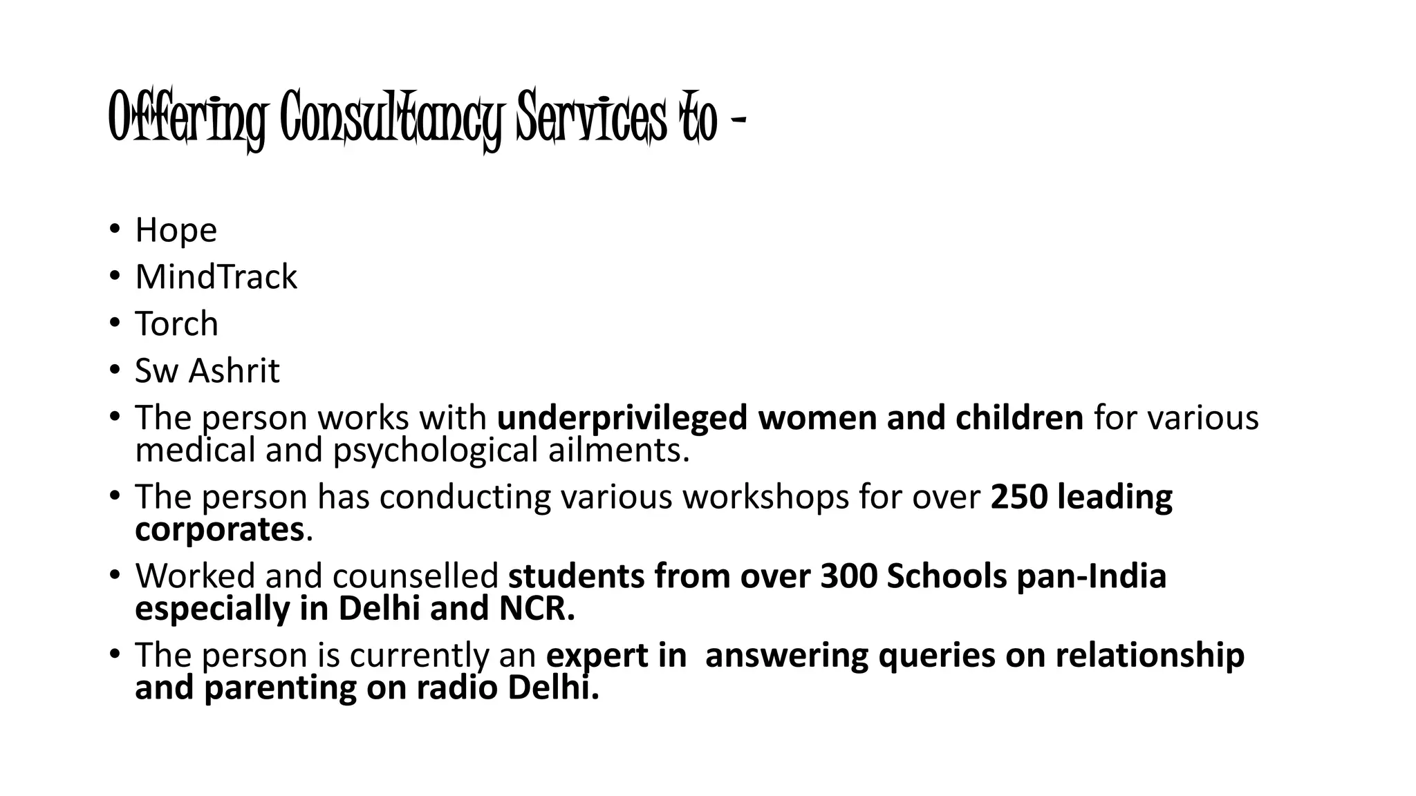 Offering Consultancy Services to - 
• Hope 
• MindTrack 
• Torch 
• Sw Ashrit 
• The person works with underprivileged women and children for various 
medical and psychological ailments. 
• The person has conducting various workshops for over 250 leading 
corporates. 
• Worked and counselled students from over 300 Schools pan-India 
especially in Delhi and NCR. 
• The person is currently an expert in answering queries on relationship 
and parenting on radio Delhi. 
 