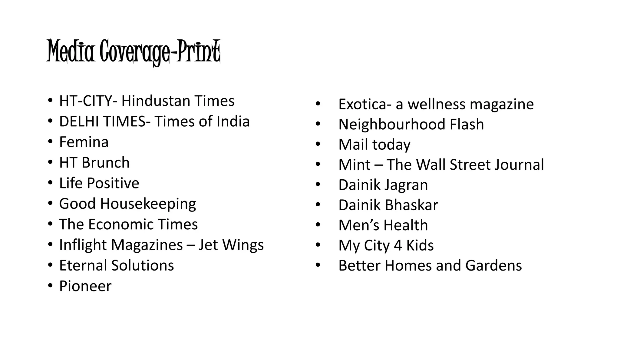 Media Coverage-Print 
• HT-CITY- Hindustan Times 
• DELHI TIMES- Times of India 
• Femina 
• HT Brunch 
• Life Positive 
• Good Housekeeping 
• The Economic Times 
• Inflight Magazines – Jet Wings 
• Eternal Solutions 
• Pioneer 
• Exotica- a wellness magazine 
• Neighbourhood Flash 
• Mail today 
• Mint – The Wall Street Journal 
• Dainik Jagran 
• Dainik Bhaskar 
• Men’s Health 
• My City 4 Kids 
• Better Homes and Gardens 
 