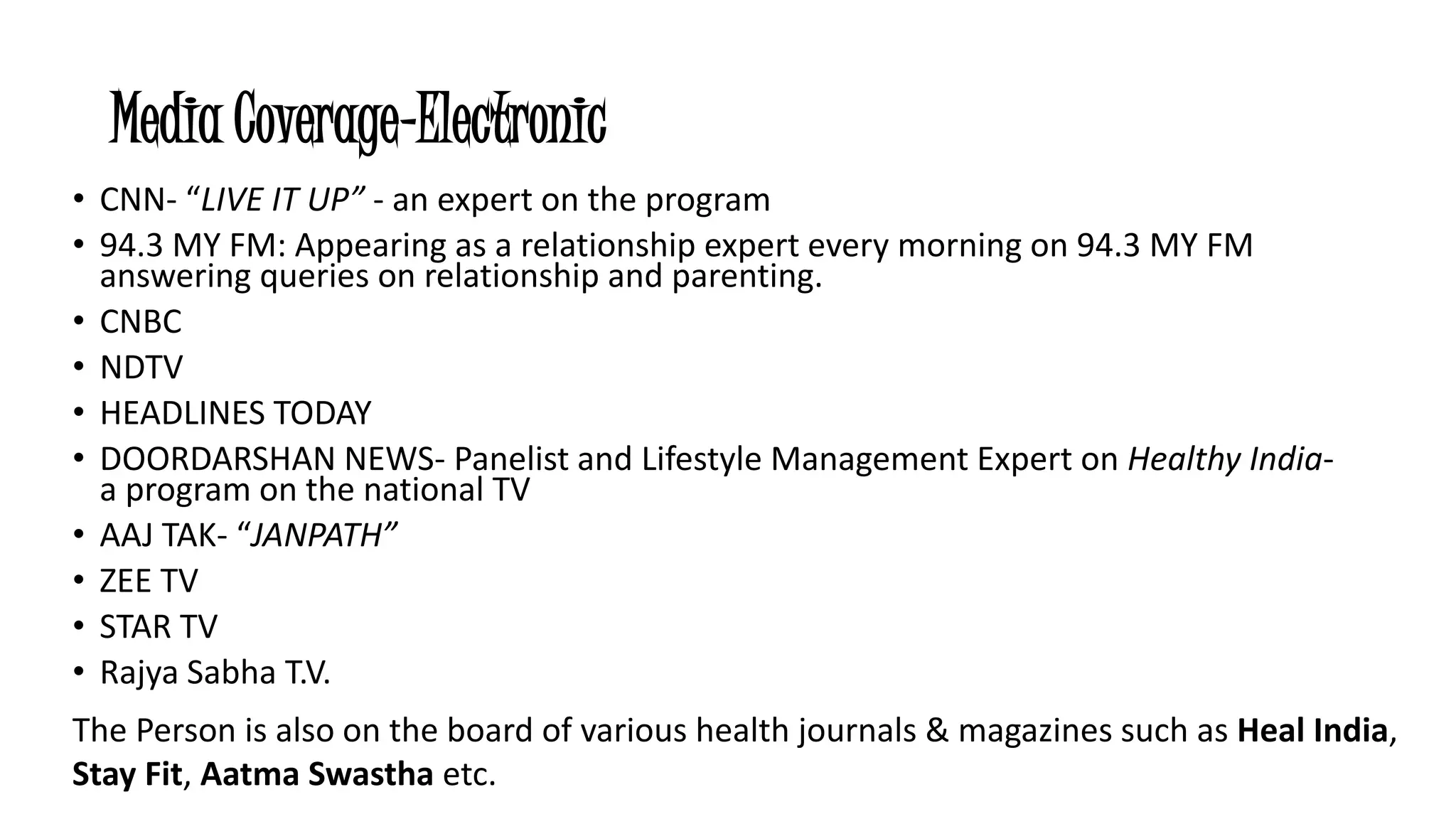 Media Coverage-Electronic 
• CNN- “LIVE IT UP” - an expert on the program 
• 94.3 MY FM: Appearing as a relationship expert every morning on 94.3 MY FM 
answering queries on relationship and parenting. 
• CNBC 
• NDTV 
• HEADLINES TODAY 
• DOORDARSHAN NEWS- Panelist and Lifestyle Management Expert on Healthy India-a 
program on the national TV 
• AAJ TAK- “JANPATH” 
• ZEE TV 
• STAR TV 
• Rajya Sabha T.V. 
The Person is also on the board of various health journals & magazines such as Heal India, 
Stay Fit, Aatma Swastha etc. 
 