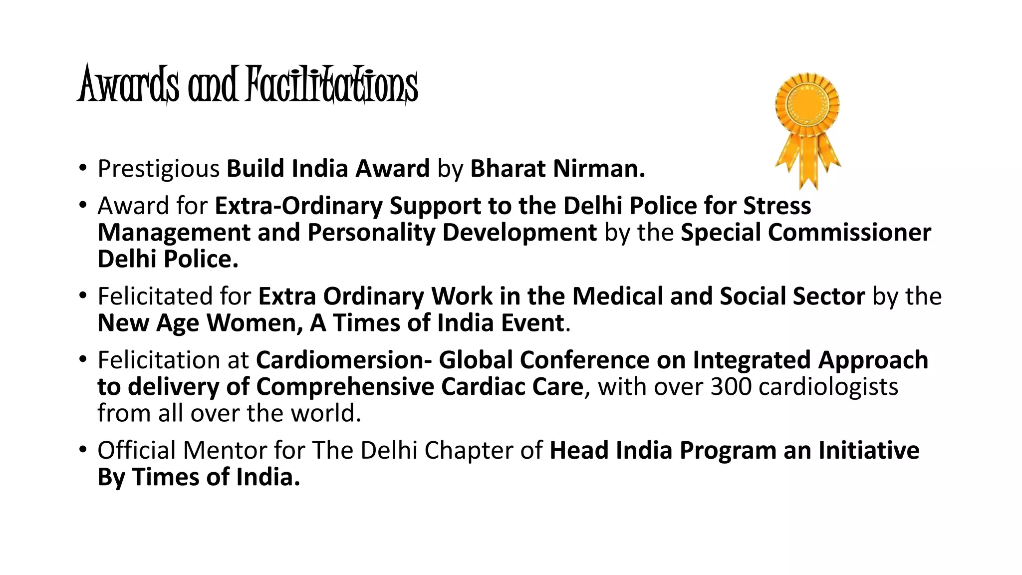 Awards and Facilitations 
• Prestigious Build India Award by Bharat Nirman. 
• Award for Extra-Ordinary Support to the Delhi Police for Stress 
Management and Personality Development by the Special Commissioner 
Delhi Police. 
• Felicitated for Extra Ordinary Work in the Medical and Social Sector by the 
New Age Women, A Times of India Event. 
• Felicitation at Cardiomersion- Global Conference on Integrated Approach 
to delivery of Comprehensive Cardiac Care, with over 300 cardiologists 
from all over the world. 
• Official Mentor for The Delhi Chapter of Head India Program an Initiative 
By Times of India. 
 
