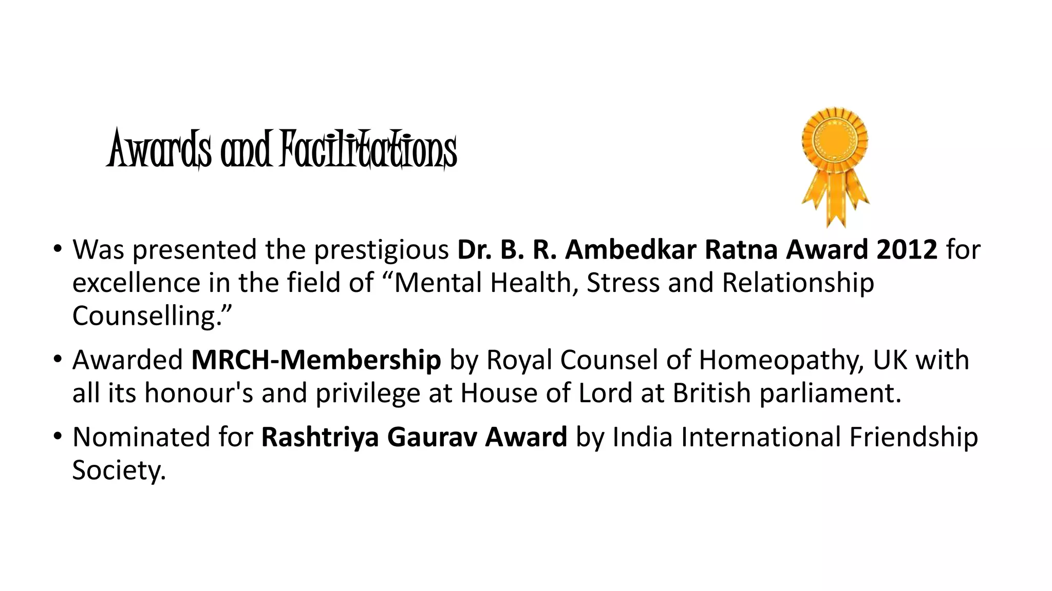 Awards and Facilitations 
• Was presented the prestigious Dr. B. R. Ambedkar Ratna Award 2012 for 
excellence in the field of “Mental Health, Stress and Relationship 
Counselling.” 
• Awarded MRCH-Membership by Royal Counsel of Homeopathy, UK with 
all its honour's and privilege at House of Lord at British parliament. 
• Nominated for Rashtriya Gaurav Award by India International Friendship 
Society. 
 