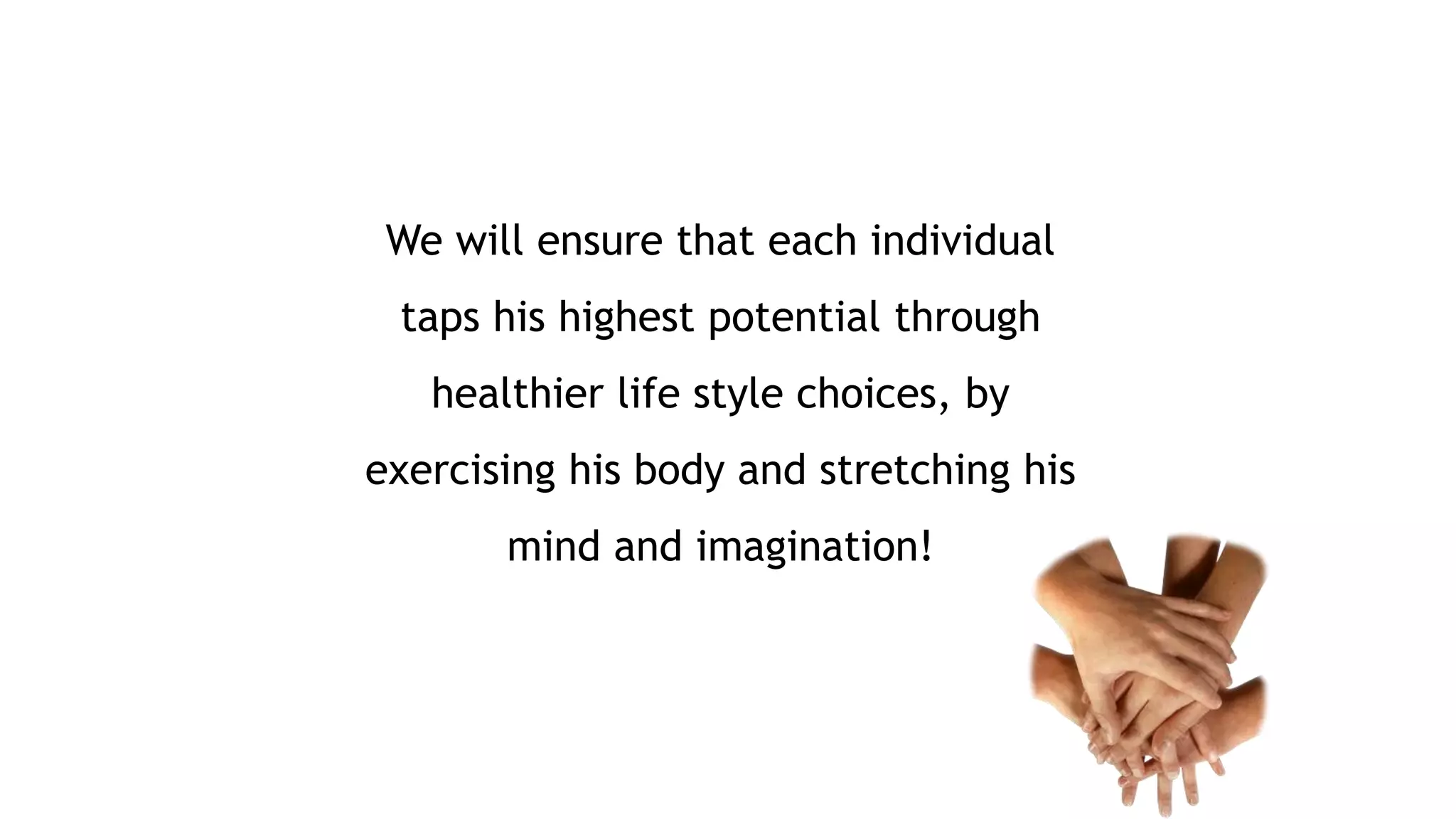 We will ensure that each individual 
taps his highest potential through 
healthier life style choices, by 
exercising his body and stretching his 
mind and imagination! 
 