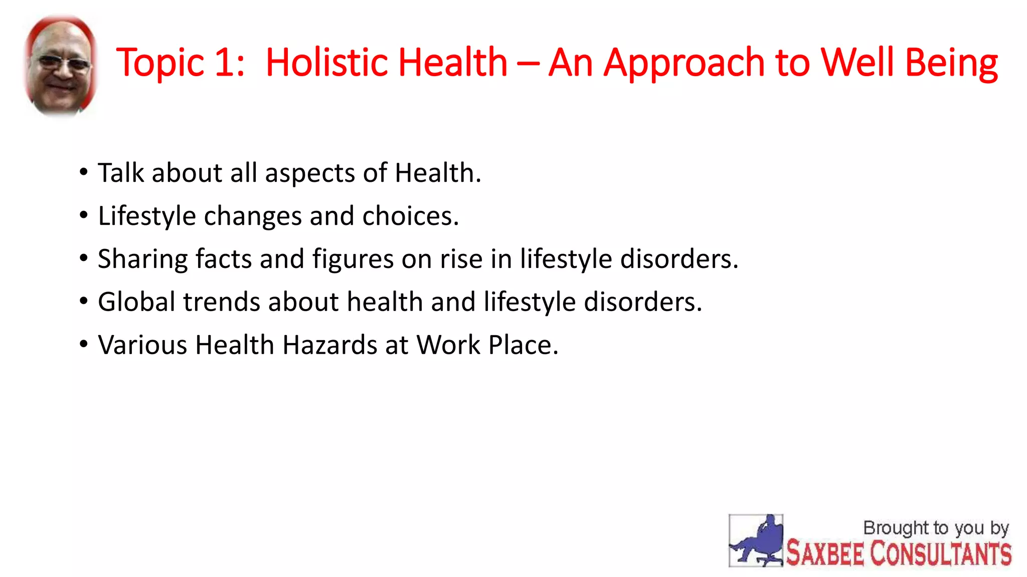 Topic 1: Holistic Health – An Approach to Well Being 
• Talk about all aspects of Health. 
• Lifestyle changes and choices. 
• Sharing facts and figures on rise in lifestyle disorders. 
• Global trends about health and lifestyle disorders. 
• Various Health Hazards at Work Place. 
 