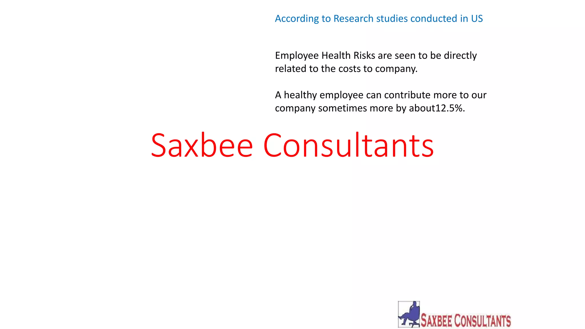 According to Research studies conducted in US 
Employee Health Risks are seen to be directly 
related to the costs to company. 
A healthy employee can contribute more to our 
company sometimes more by about12.5%. 
Saxbee Consultants 
 