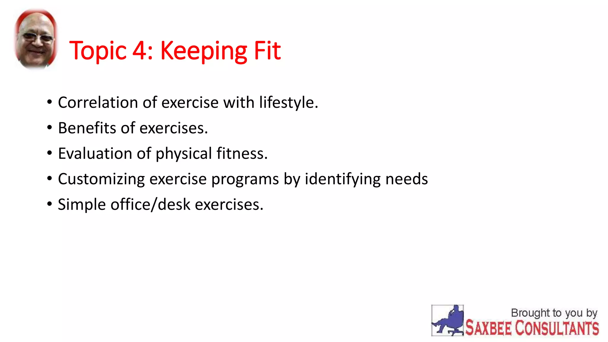 Topic 4: Keeping Fit 
• Correlation of exercise with lifestyle. 
• Benefits of exercises. 
• Evaluation of physical fitness. 
• Customizing exercise programs by identifying needs 
• Simple office/desk exercises. 
 