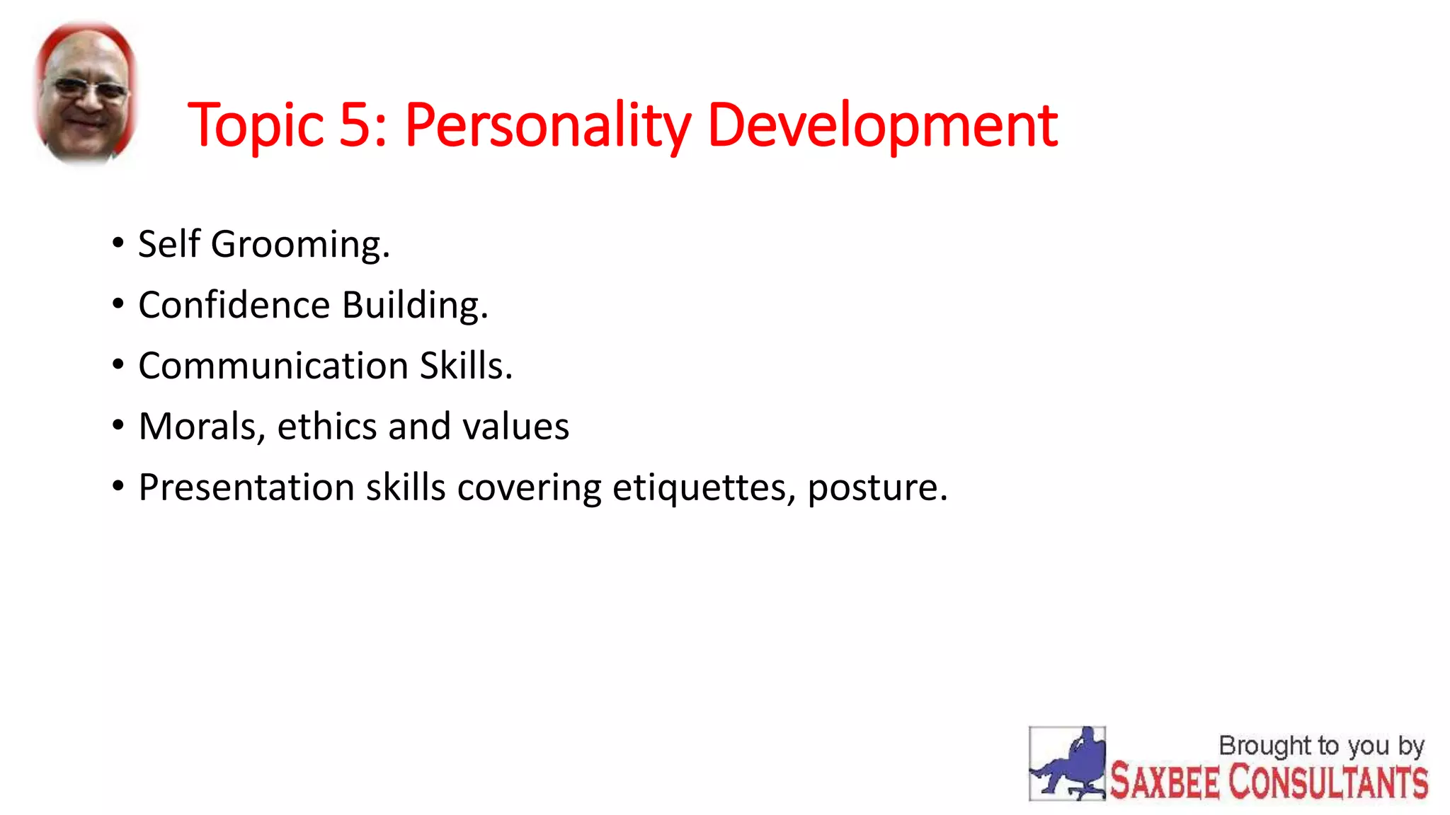 Topic 5: Personality Development 
• Self Grooming. 
• Confidence Building. 
• Communication Skills. 
• Morals, ethics and values 
• Presentation skills covering etiquettes, posture. 
 