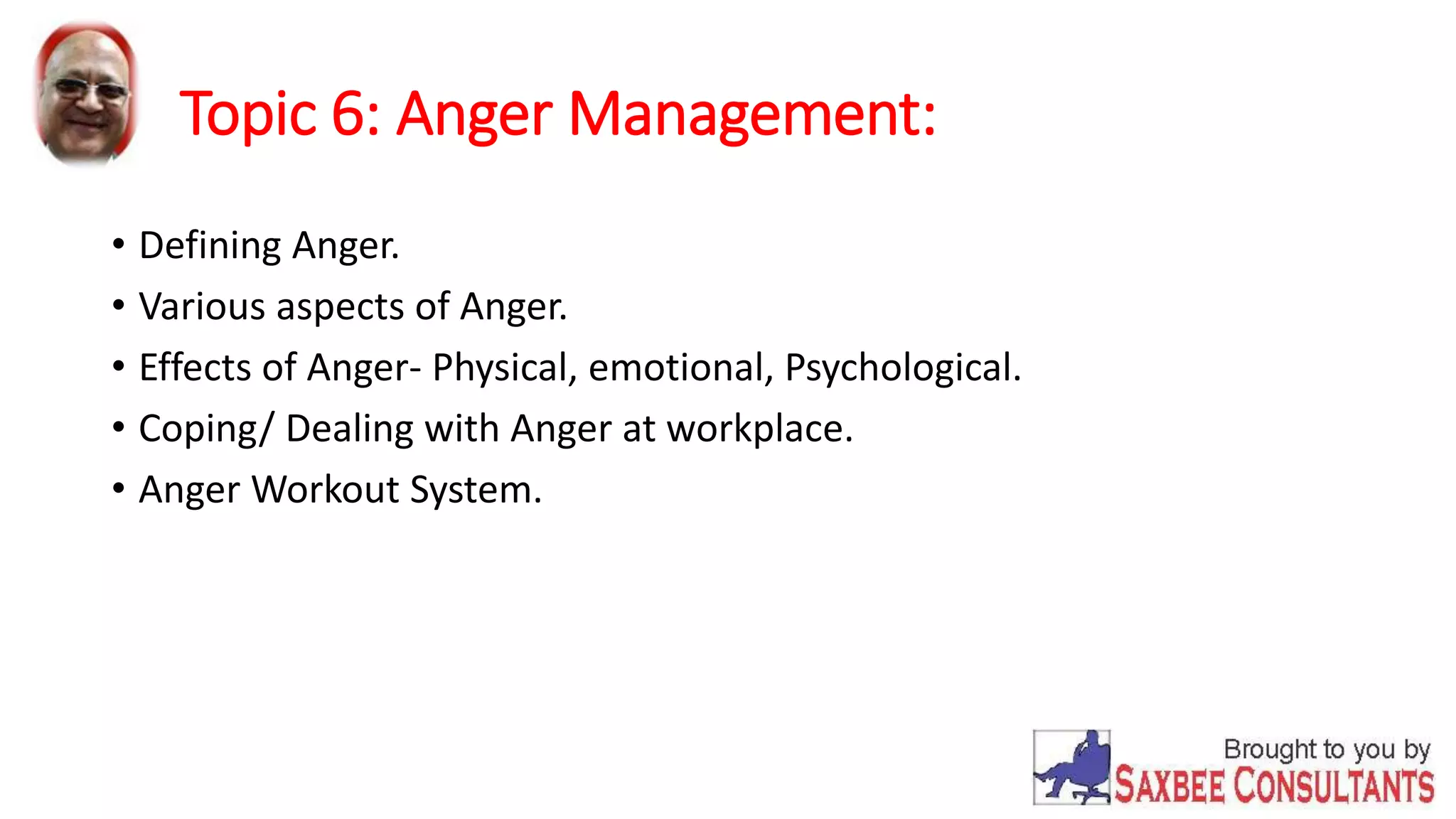 Topic 6: Anger Management: 
• Defining Anger. 
• Various aspects of Anger. 
• Effects of Anger- Physical, emotional, Psychological. 
• Coping/ Dealing with Anger at workplace. 
• Anger Workout System. 
 