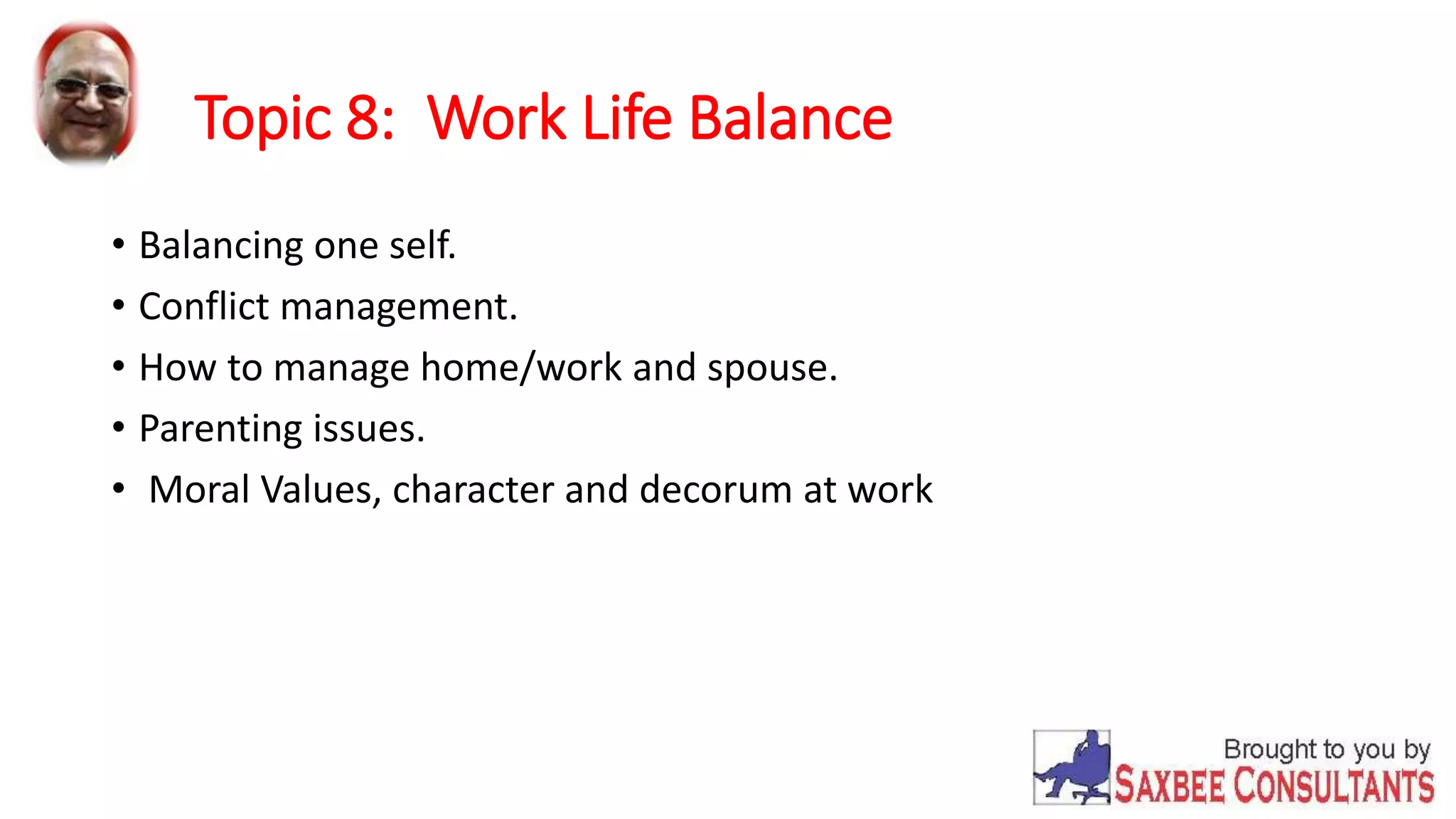 Topic 8: Work Life Balance 
• Balancing one self. 
• Conflict management. 
• How to manage home/work and spouse. 
• Parenting issues. 
• Moral Values, character and decorum at work 
 