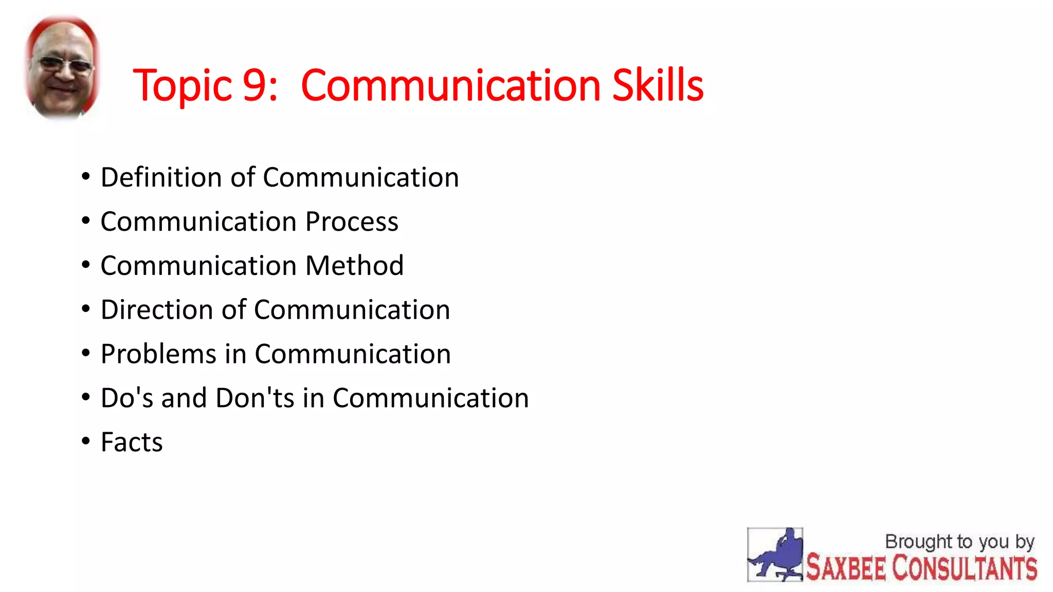 Topic 9: Communication Skills 
• Definition of Communication 
• Communication Process 
• Communication Method 
• Direction of Communication 
• Problems in Communication 
• Do's and Don'ts in Communication 
• Facts 
 