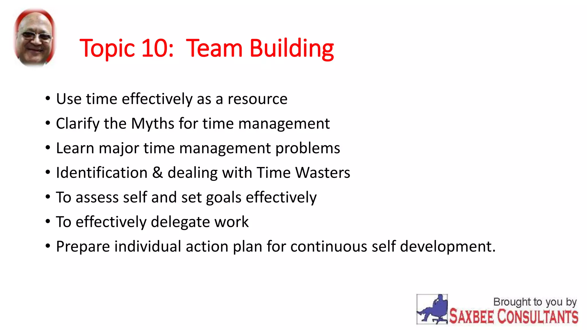 Topic 10: Team Building 
• Use time effectively as a resource 
• Clarify the Myths for time management 
• Learn major time management problems 
• Identification & dealing with Time Wasters 
• To assess self and set goals effectively 
• To effectively delegate work 
• Prepare individual action plan for continuous self development. 
 