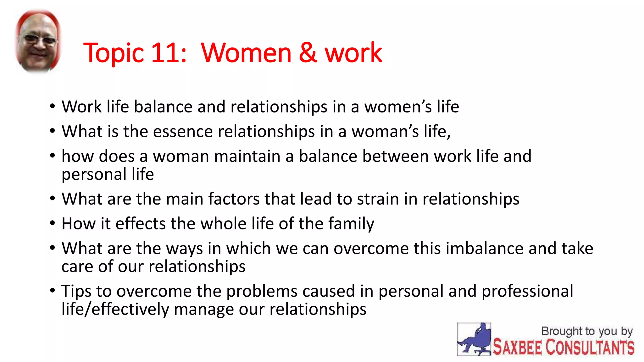 Topic 11: Women & work 
• Work life balance and relationships in a women’s life 
• What is the essence relationships in a woman’s life, 
• how does a woman maintain a balance between work life and 
personal life 
• What are the main factors that lead to strain in relationships 
• How it effects the whole life of the family 
• What are the ways in which we can overcome this imbalance and take 
care of our relationships 
• Tips to overcome the problems caused in personal and professional 
life/effectively manage our relationships 
 