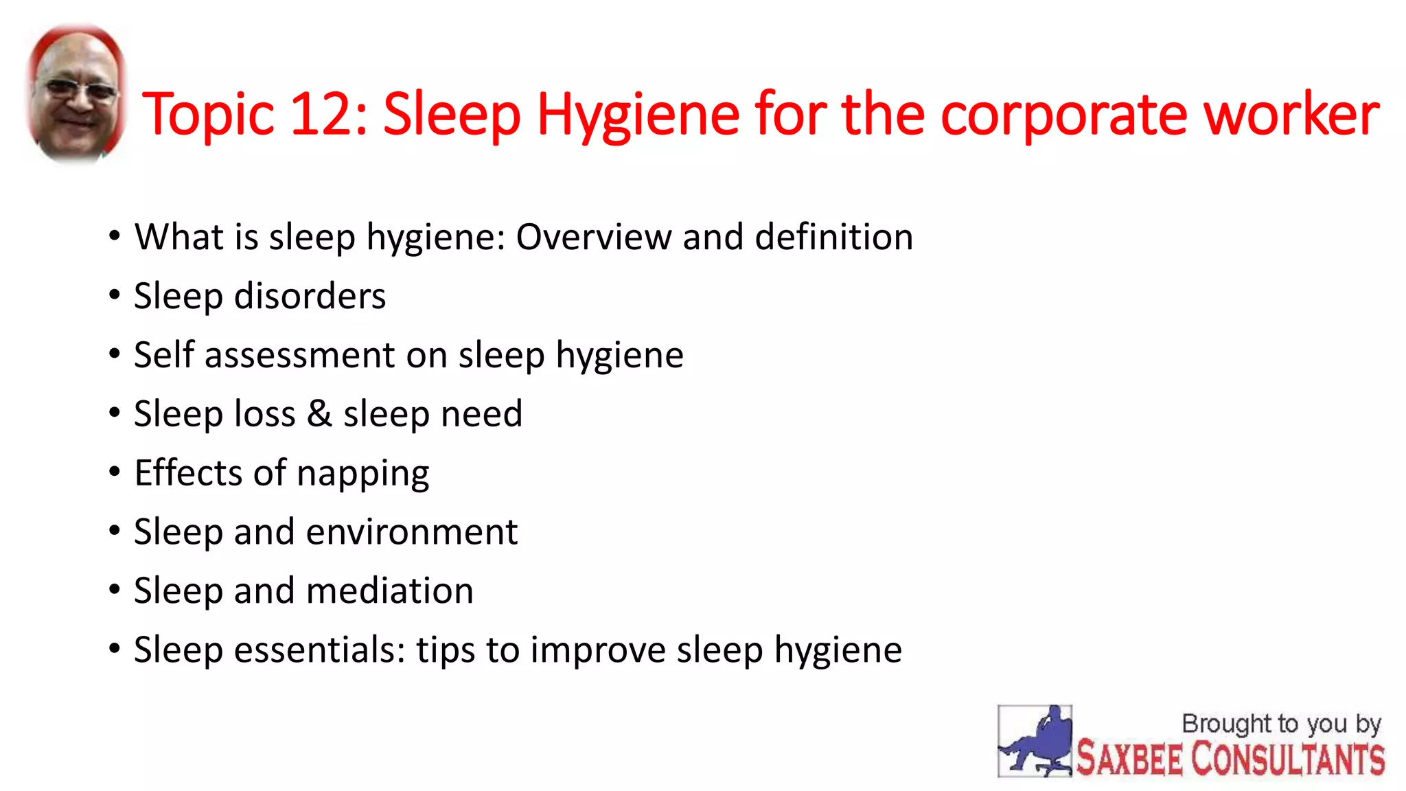 Topic 12: Sleep Hygiene for the corporate worker 
• What is sleep hygiene: Overview and definition 
• Sleep disorders 
• Self assessment on sleep hygiene 
• Sleep loss & sleep need 
• Effects of napping 
• Sleep and environment 
• Sleep and mediation 
• Sleep essentials: tips to improve sleep hygiene 
 