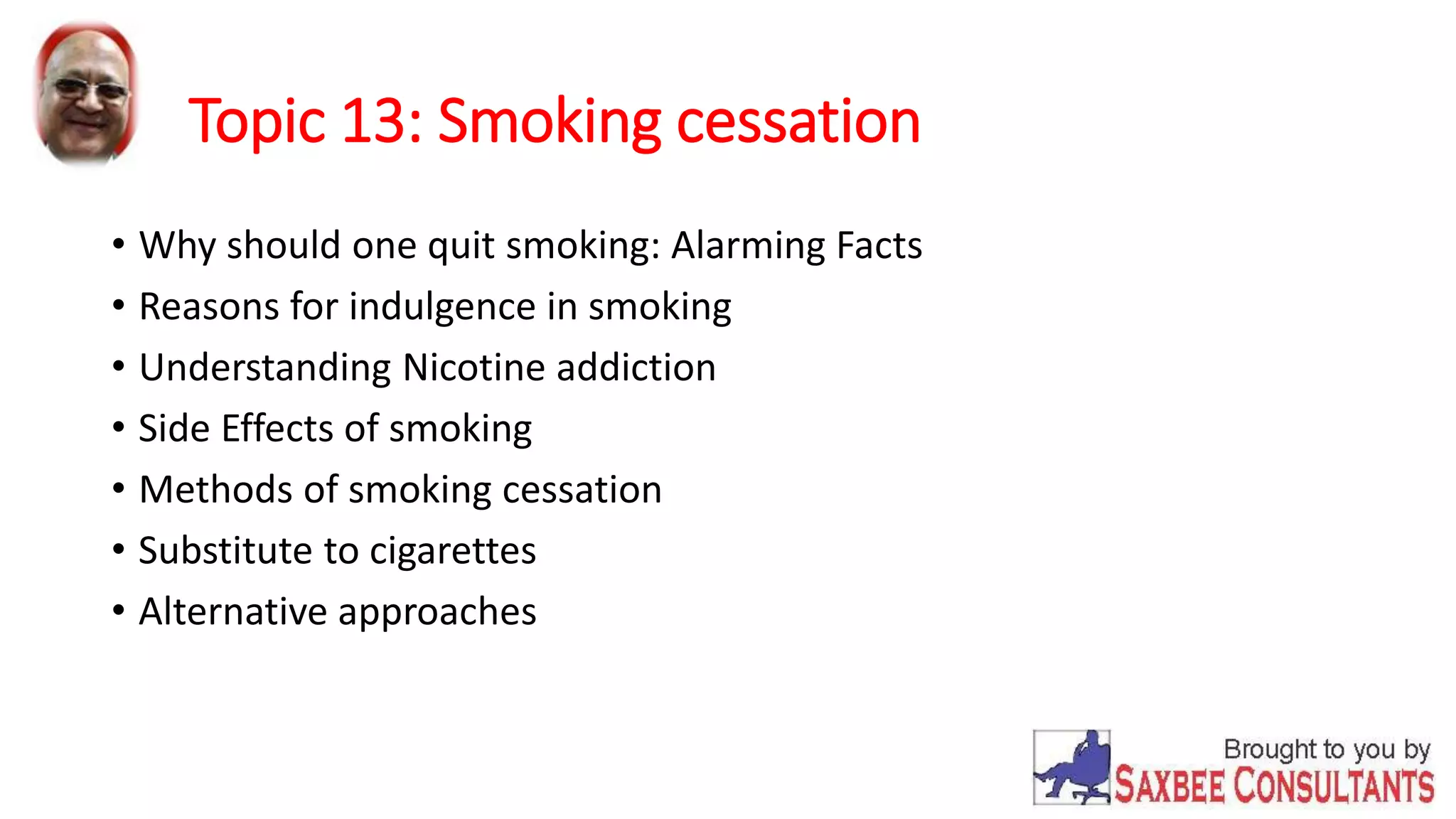 Topic 13: Smoking cessation 
• Why should one quit smoking: Alarming Facts 
• Reasons for indulgence in smoking 
• Understanding Nicotine addiction 
• Side Effects of smoking 
• Methods of smoking cessation 
• Substitute to cigarettes 
• Alternative approaches 
 