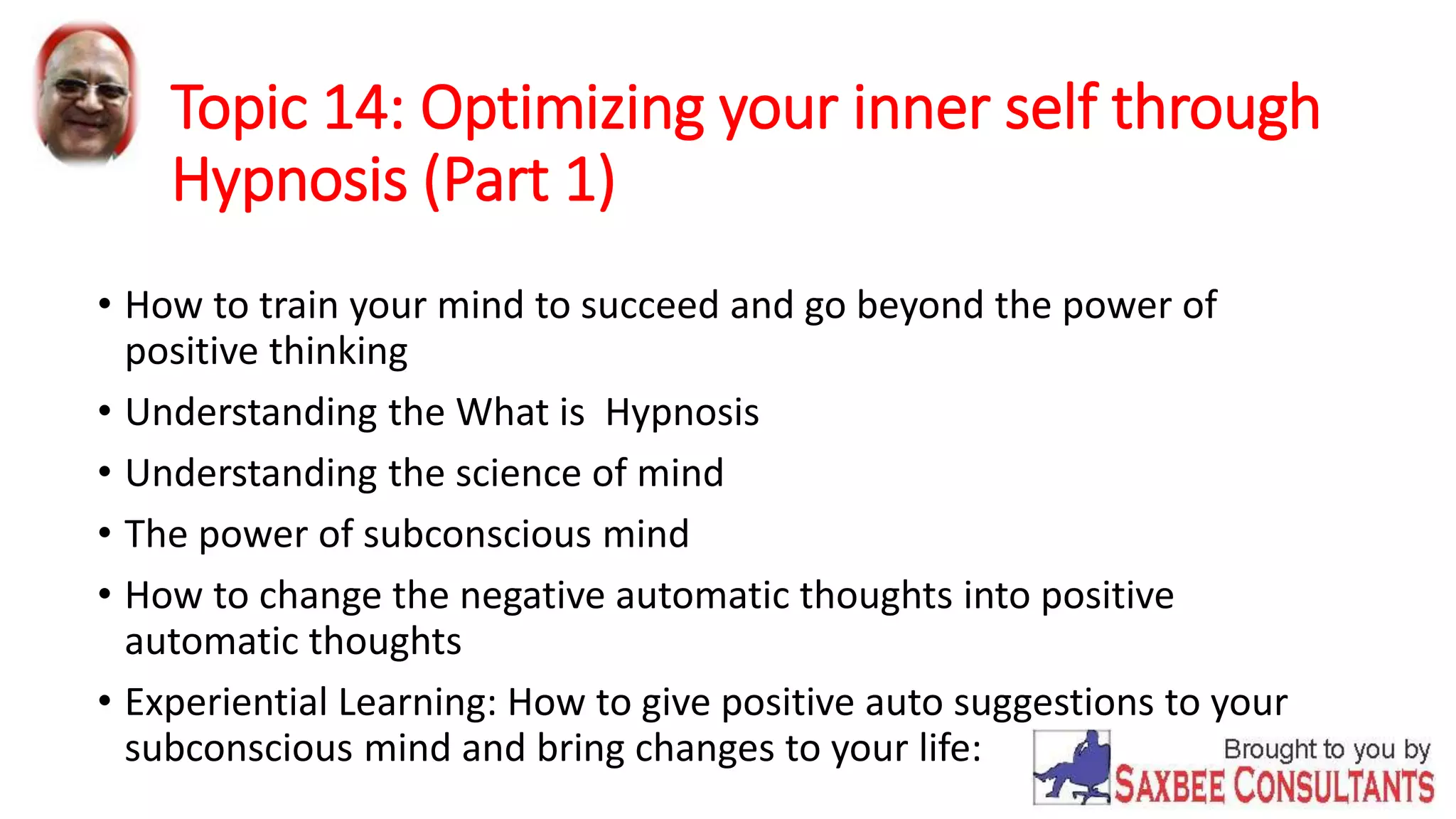 Topic 14: Optimizing your inner self through 
Hypnosis (Part 1) 
• How to train your mind to succeed and go beyond the power of 
positive thinking 
• Understanding the What is Hypnosis 
• Understanding the science of mind 
• The power of subconscious mind 
• How to change the negative automatic thoughts into positive 
automatic thoughts 
• Experiential Learning: How to give positive auto suggestions to your 
subconscious mind and bring changes to your life: 
 