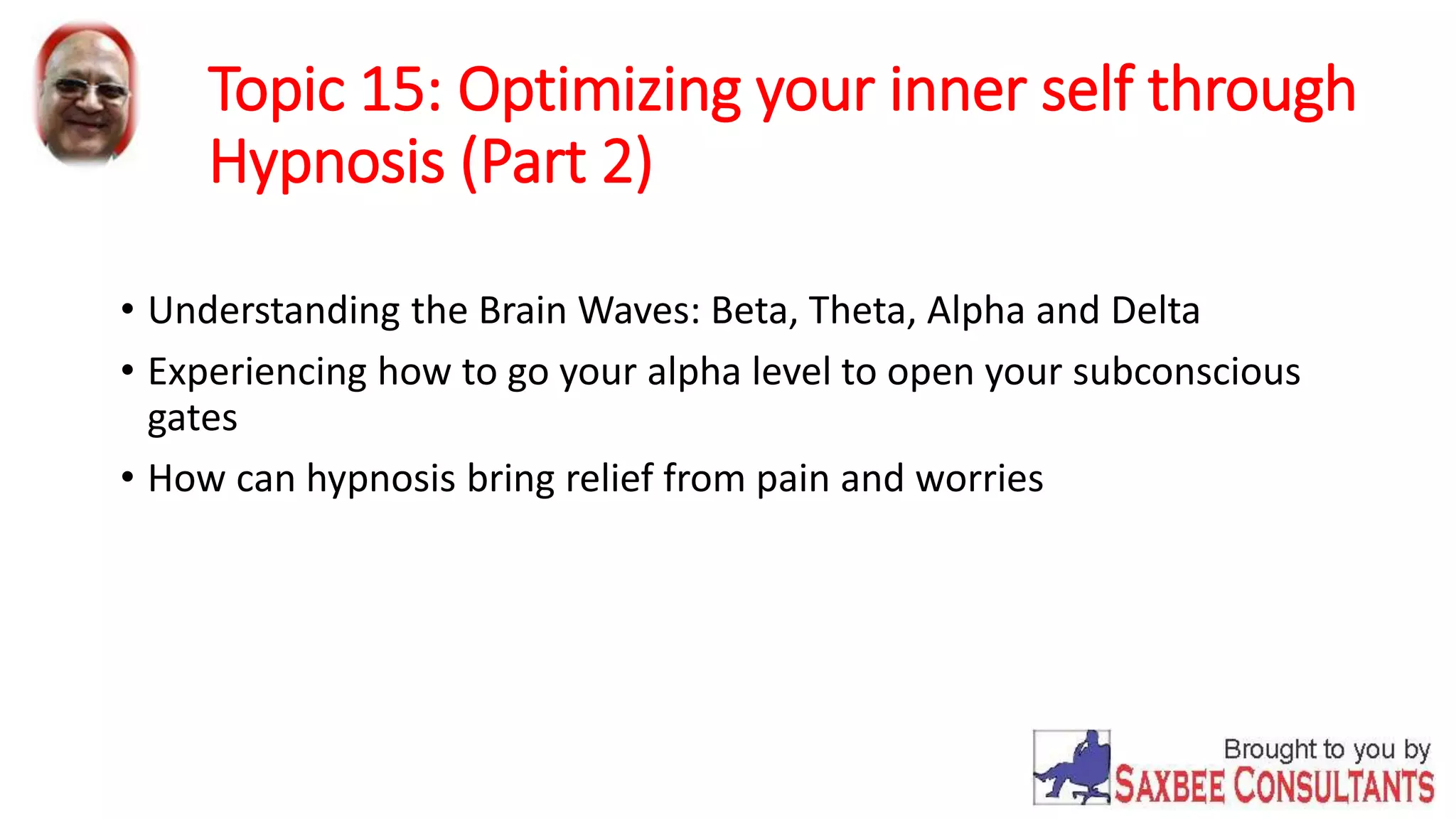 Topic 15: Optimizing your inner self through 
Hypnosis (Part 2) 
• Understanding the Brain Waves: Beta, Theta, Alpha and Delta 
• Experiencing how to go your alpha level to open your subconscious 
gates 
• How can hypnosis bring relief from pain and worries 
 
