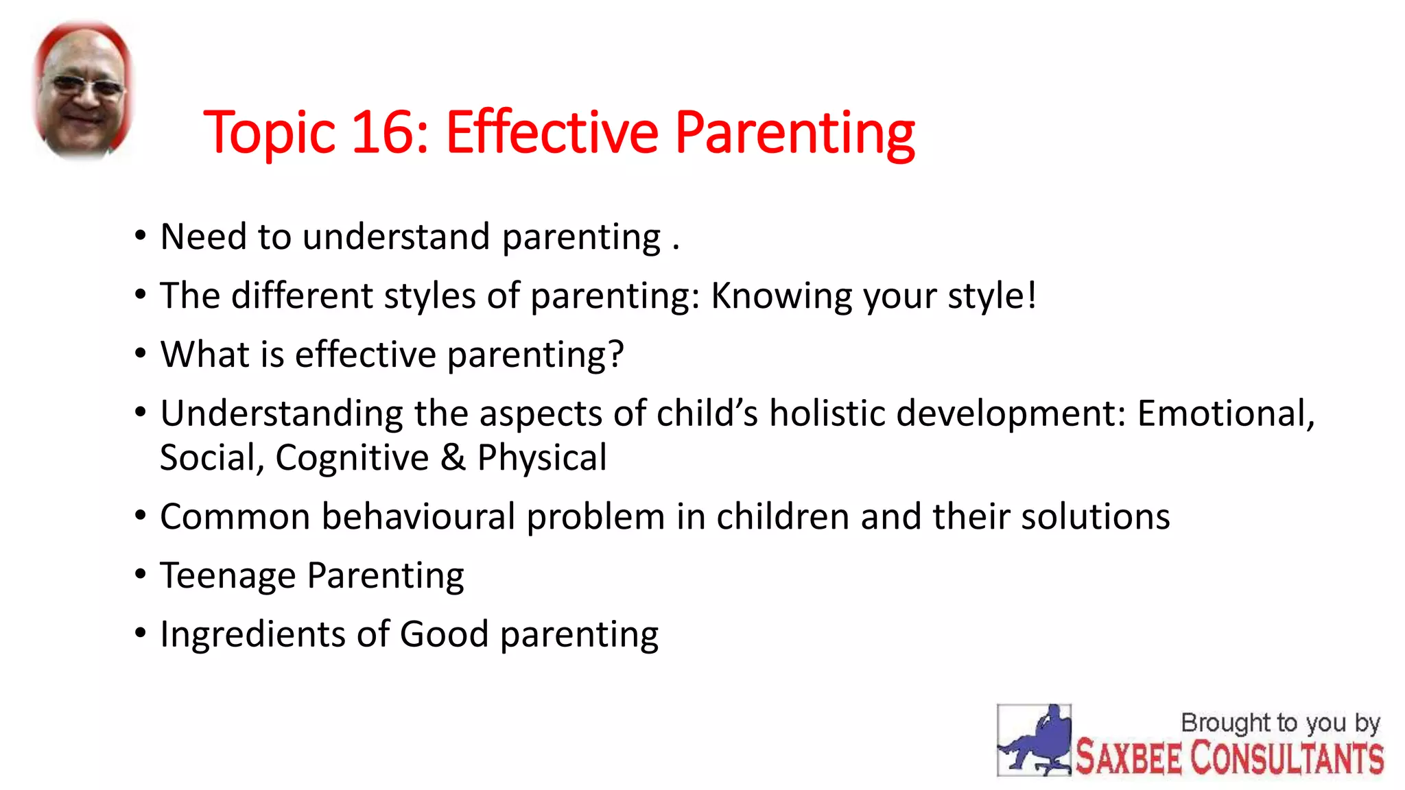 Topic 16: Effective Parenting 
• Need to understand parenting . 
• The different styles of parenting: Knowing your style! 
• What is effective parenting? 
• Understanding the aspects of child’s holistic development: Emotional, 
Social, Cognitive & Physical 
• Common behavioural problem in children and their solutions 
• Teenage Parenting 
• Ingredients of Good parenting 
 
