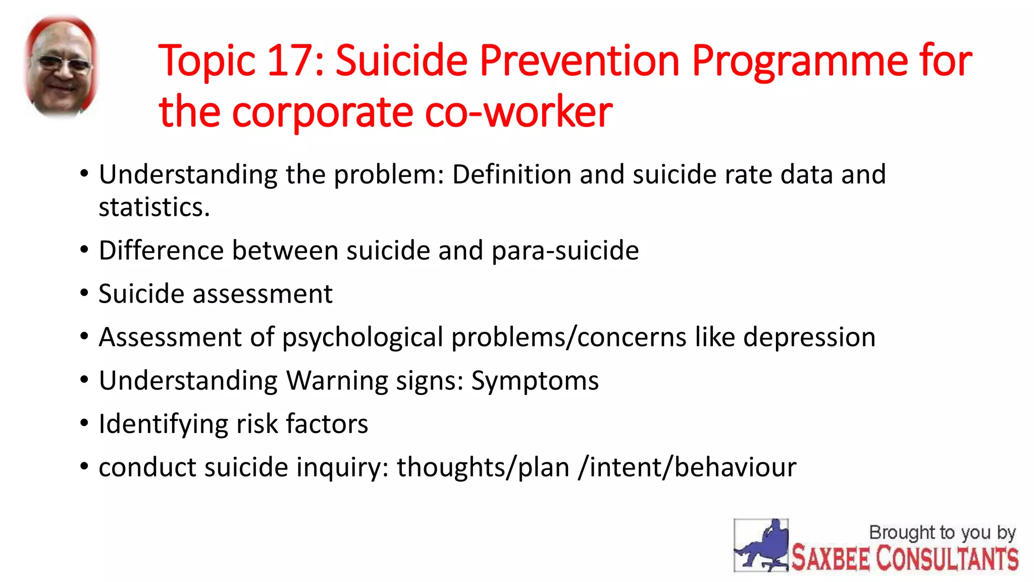 Topic 17: Suicide Prevention Programme for 
the corporate co-worker 
• Understanding the problem: Definition and suicide rate data and 
statistics. 
• Difference between suicide and para-suicide 
• Suicide assessment 
• Assessment of psychological problems/concerns like depression 
• Understanding Warning signs: Symptoms 
• Identifying risk factors 
• conduct suicide inquiry: thoughts/plan /intent/behaviour 
 