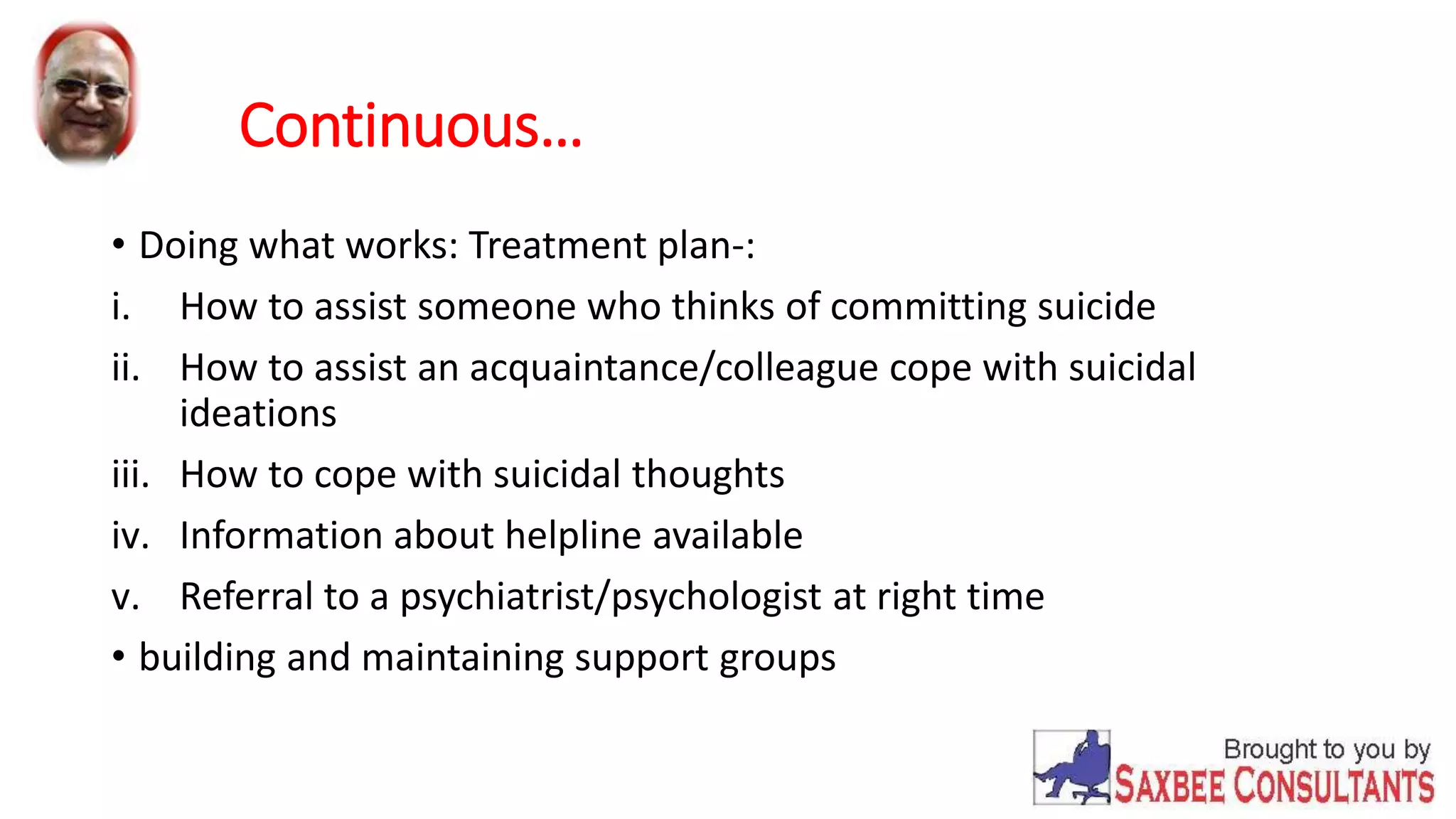 Continuous… 
• Doing what works: Treatment plan-: 
i. How to assist someone who thinks of committing suicide 
ii. How to assist an acquaintance/colleague cope with suicidal 
ideations 
iii. How to cope with suicidal thoughts 
iv. Information about helpline available 
v. Referral to a psychiatrist/psychologist at right time 
• building and maintaining support groups 
 