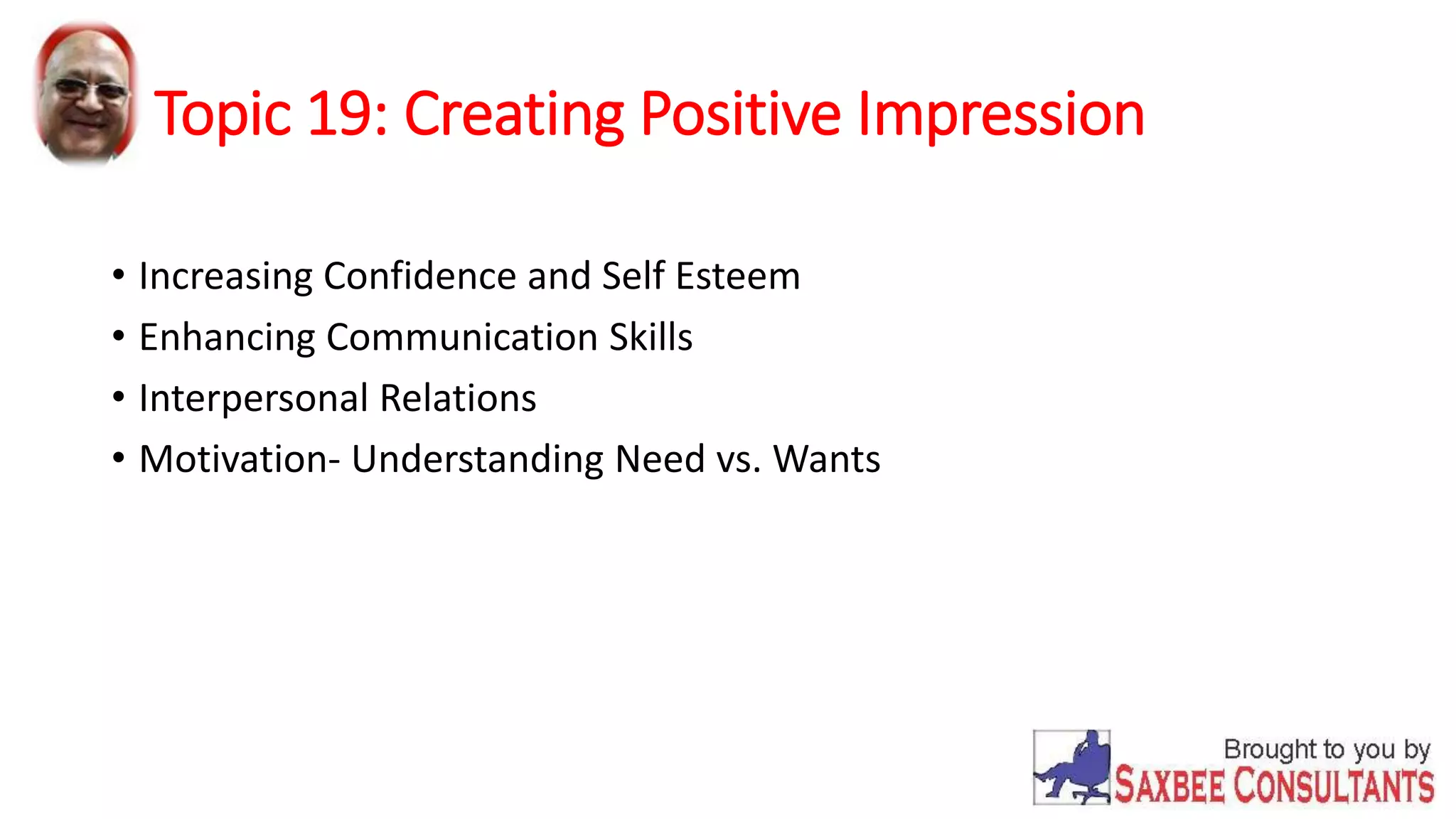 Topic 19: Creating Positive Impression 
• Increasing Confidence and Self Esteem 
• Enhancing Communication Skills 
• Interpersonal Relations 
• Motivation- Understanding Need vs. Wants 
 